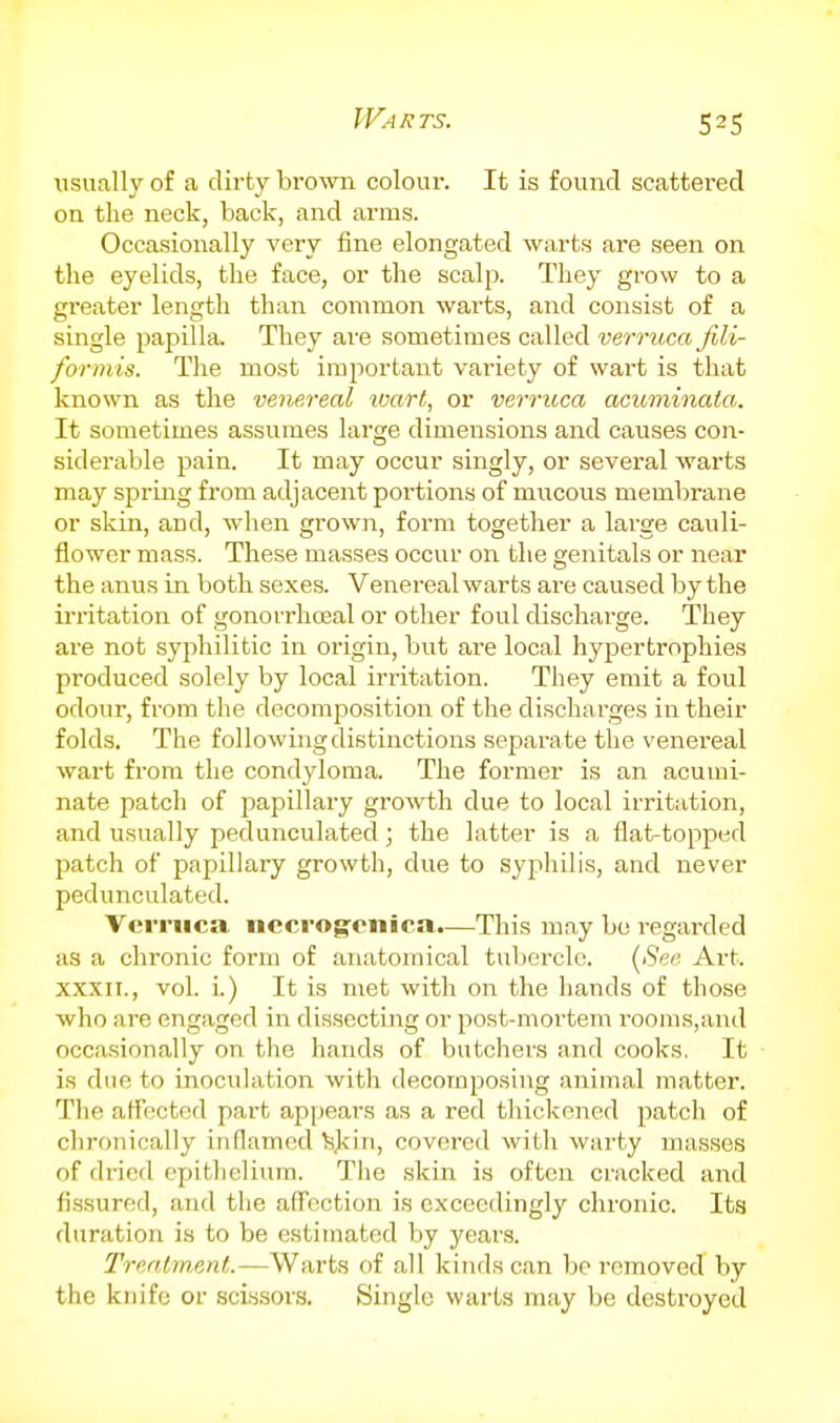 Warts. usually of a dirty brown colour. It is found scattered on the neck, back, and arms. Occasionally very fine elongated warts are seen on the eyelids, the face, or the scalp. They grow to a greater length than common warts, and consist of a single papilla. They are sometimes called verruca fili- for mis. The most important variety of wart is that known as the venereal tvart, or verruca acuminata. It sometimes assumes large dimensions and causes con- siderable pain. It may occur singly, or several warts may spring from adjacent portions of mucous membrane or skin, and, when grown, form together a large cauli- flower mass. These masses occur on the genitals or near the anus in both sexes. Venei-eal warts are caused by the irritation of gonorrhojal or other foul discharge. They are not syphilitic in origin, but are local hypertrophies produced solely by local irritation. They emit a foul odour, from the decomposition of the discharges in their folds. The following distinctions separate the venereal wart from the condyloma. The former is an acumi- nate patch of papillary growth due to local irritation, and usually pedunculated ] the latter is a flat-topped patch of papillary growth, due to syphilis, and never pedunculated. Verruca nccrog-enica.—This may be regarded as a chronic form of anatomical tubercle. {^See Art. XXXII., vol. i.) It is met with on the hands of those who are engaged in dissecting or post-moi'tem i'ooms,and occasionally on the hands of butchers and cooks. It is due to inoculation with decomposing animal matter. The affected part appears as a red thickened patch of chronically inflamed ^J<iri, covered with warty masses of dried epithelium. The skin is often cracked and fissured, and the affection is exceedingly chronic. Its duration is to be estimated by years. Trmtment.—Warts of all kinds can be removed by the knife or scissors. Single warts may be destroyed