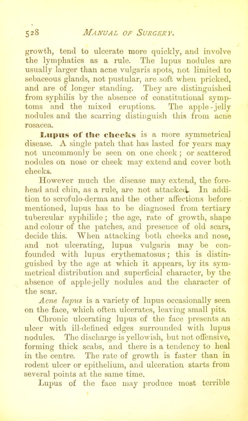 growth, tend to ulcerate more quickly, and involve the lymphatics as a rule. The lupus nodules are usually larger than acne vulgaris spots, not limited to sebaceous glands, not jnistular, are soft when pricked, and are of longer standing. They are distinguished from syphilis by the absence of constitutional symp- toms and the mixed eruptions. The apple-jelly nodules and the scarring distinguish this from acne rosacea. Lupus of the checks is a more symmetrica] disease. A single patch that has lasted for years may not uncommonly be seen on one cheek; or scattered nodules on nose or cheek may extend and cover both cheeks. However much the disease may extend, the fore- head and cliin, as a rule, ai-e not attacked. In addi- tion to scrofulo-derma and the other aflections before mentioned, lupus has to be diagnosed from tertiary tubercular syphilide; the age, rate of growth, shape and colour of the patches, and presence of old scars, decide this. When attacking both cheeks and nose, and not ulcerating, lupus vulgai'is may be con- founded with lupus erythematosus; this is distin- guished by the age at which it appears, by its sym- metrical distribution and superficial character, by the absence of apple-jelly nodules and the character of the scar. Acne lupus is a variety of lupus occasionally seen on the face, which often ulcerates, leaving small pits. Chronic ulcerating lupus of the face presents an ulcer with ill-defined edges surrounded with lupus nodules. The discharge is yellowish, but not offensive, forming thick scabs, and there is a tendency to heal in the centre. The rate of growth is faster than in rodent ulcer or epithelium, and ulceration starts from sevei-al points at the same time. Lupus of the face may produce most terrible