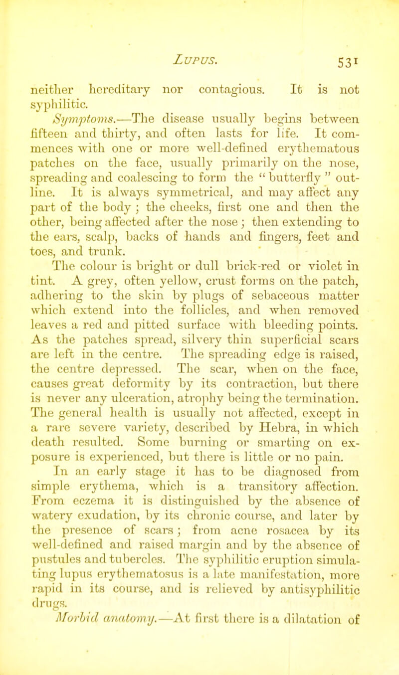 neither hereditary nor contagious. It is not syphilitic. Symptoms.—Tlie disease usually begins between fifteen and thirty, and often lasts for life. It com- mences with one or more well-defined erythematous patches on the face, usually primarily on the nose, spreading and coalescing to form the  butterfly  out- line. It is always symmetrical, and may aflect any part of the body ; the cheeks, first one and then the other, being affected after the nose ; then extending to the ears, scalp, backs of hands and fingers, feet and toes, and trunk. The colour is bright or dull brick-red or violet in tint. A grey, often yellow, crust forms on the patch, adhering to the skin by plugs of sebaceous matter which extend into the follicles, and when removed leaves a red and pitted surface with bleeding points. As the patches spread, silvery thin superficial scars are left in the centre. The spreading edge is raised, the centre depressed. The scar, when on the face, causes great deformity by its contraction, but there is never any ulceration, atrojihy being the termination. The general health is usually not affected, except in a rare severe variety, descrilaed by Hebra, in which death resulted. Some burning or smarting on ex- posure is experienced, but there is little or no pain. In an early stage it has to be diagnosed from simple erythema, which is a transitory affection. From eczema it is distinguished by the absence of watery exudation, by its chronic course, and later by the presence of scars; from acne rosacea by its well-defined and raised margin and by the absence of pustules and tubercles. Tlie syphilitic eruption simula- ting lupus erythematosus is a late manifestation, more i-apid in its course, and is relieved by autisyphilitic drugs. Murhid anatomy.—At first there is a dilatation of