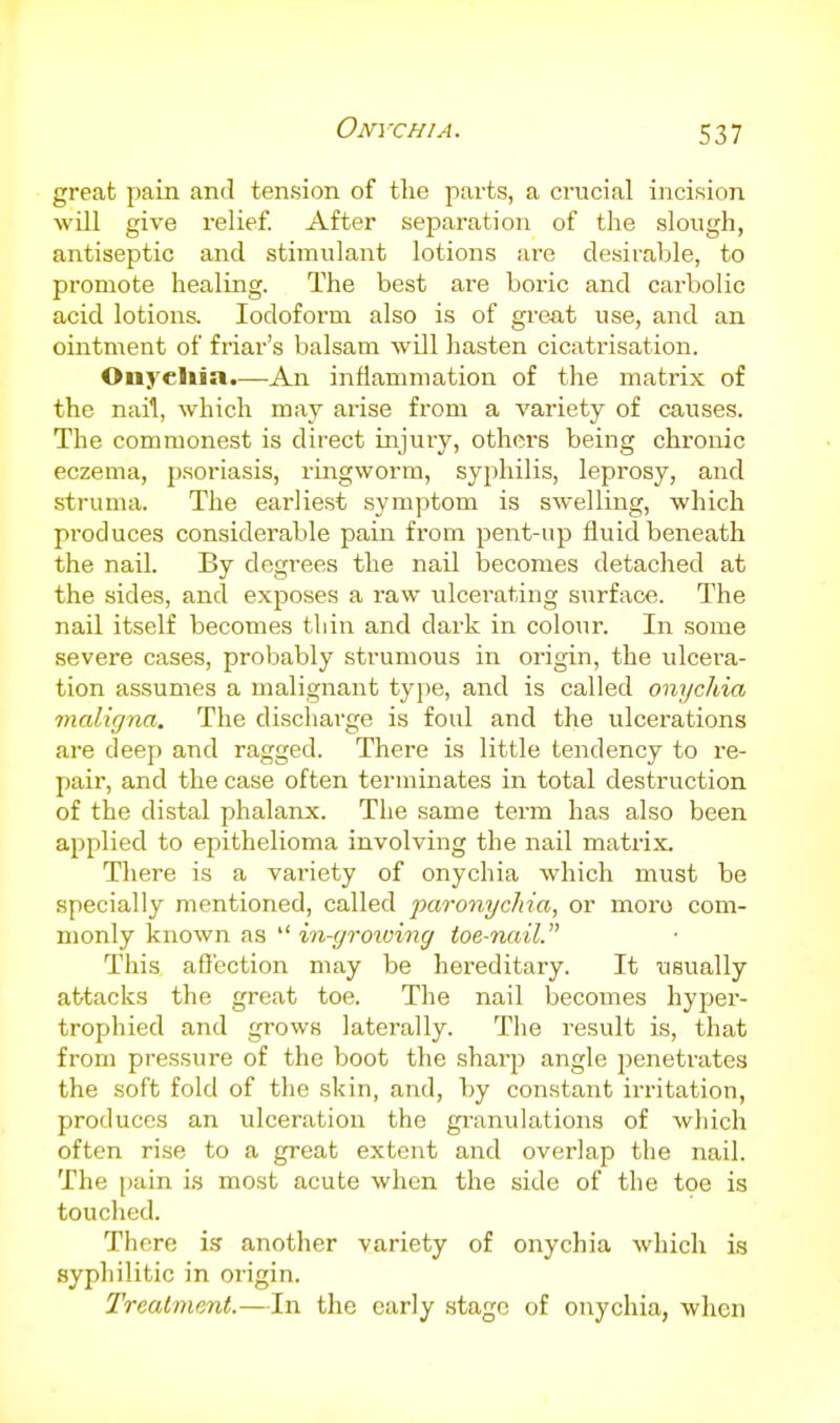 Onychia. great pain and tension of the parts, a crucial incision will give relief. After separation of the slough, antiseptic and stimulant lotions are desirable, to promote healing. The best are boric and carbolic acid lotions. Iodoform also is of great use, and an ointment of friar's balsam will hasten cicatrisation. Onychia.—An inflammation of the matrix of the nail, which may arise from a variety of causes. The commonest is direct injury, others being chronic eczema, psoriasis, rmgworm, syphilis, leprosy, and struma. The earliest symptom is swelling, which produces considerable pain from pent-up fluid beneath the nail. By degrees the nail becomes detached at the sides, and exposes a raw ulcerating surface. The nail itself becomes thin and dark in colour. In some severe cases, probably strumous in origin, the ulcera- tion assumes a malignant type, and is called onychia maligna. The discharge is foul and the ulcerations are deep and ragged. There is little tendency to re- pair, and the case often terminates in total destruction of the distal phalanx. The same term has also been applied to epithelioma involving the nail matrix. There is a variety of onychia which must be specially mentioned, called paronychia, or moi'o com- monly known as  in-groioing toe-nail. This afl'ection may be hereditary. It usually attacks the great toe. The nail becomes hyper- trophied and grows laterally. The result is, that from pressure of the boot the sharp angle penetrates the soft fold of the skin, and, by constant irritation, produces an ulceration the gi-anulations of wliich often rise to a great extent and overlap the nail. The i)ain i.s most acute when the side of the toe is touched. There is another variety of onychia which is syphilitic in origin. Treatment.—In the early stage of onychia, when