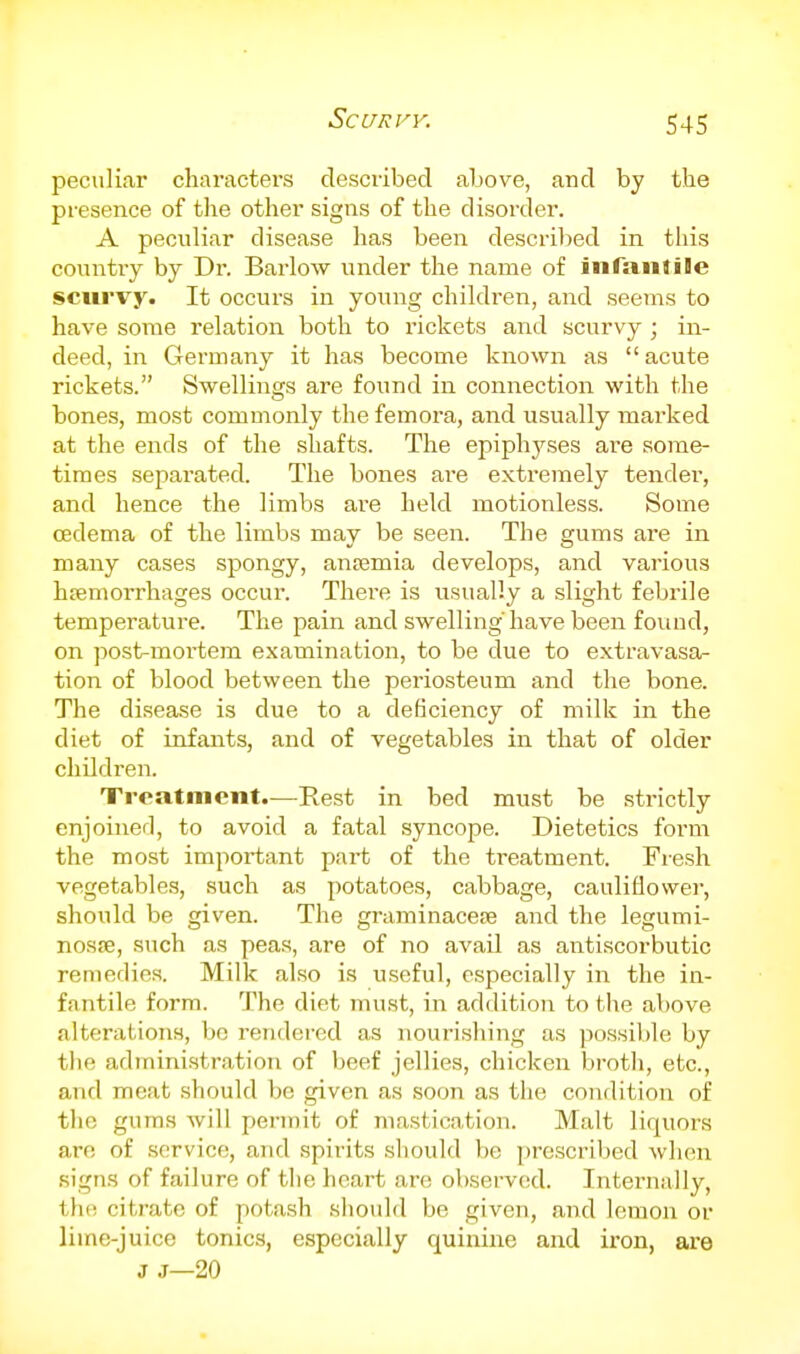 peculiar characters described above, and by the presence of tlie other signs of the disorder. A peculiar disease has been descril)ed in this countiy by Dr. Barlow under the name of infaiUile scurvy. It occurs in young children, and seems to have some relation both to rickets and scurvy ; in- deed, in Germany it has become known as acute rickets. Swellings are found in connection with the bones, most commonly the femora, and usually marked at the ends of the shafts. The epiph3^ses are some- times separated. The bones ai'e extremely tender, and hence the limbs ai-e held motionless. Some oedema of the limbs may be seen. The gums are in many cases spongy, antemia develops, and various hemorrhages occur. There is usually a slight febrile temperature. The pain and swelling'have been found, on post-mortem examination, to be due to extravasa- tion of blood between the periosteum and the bone. The disease is due to a deficiency of milk in the diet of infants, and of vegetables in that of older children. Treatment.—Rest in bed must be strictly cnjoinerl, to avoid a fatal syncope. Dietetics form the most important part of the treatment. Fresh vegetables, such as potatoes, cabbage, cauliflower, should be given. The graminacese and the legumi- nosfe, such as peas, are of no avail as antiscorbutic remedies. Milk also is useful, especially in the in- fantile form. The diet must, in addition to the above alterations, be rendered as nourishing as possible by the administration of beef jellies, chicken broth, etc., and meat should be given as soon as the condition of the gums will permit of mastication. Malt liquors are of service, and spirits should be prescribed when signs of failure of the heart are observed. Internally, the citrate of potash should be given, and lemon or lime-juice tonics, especially quinine and iron, are J J—20