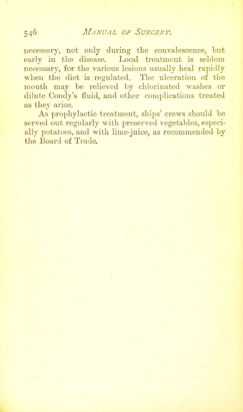 necessary, not only during the convalescence, but early in the disease. Local treatment is seldom necessary, for the various lesions usually heal rapidly when the diet is regulated. The ulceration of the mouth may be relieved by chlorinated washes or dilute Cond3''s fluid, and other complications treated as they arise. As prophylactic treatment, ships' crews should be served out regularly with preserved vegetables, especi- ally potatoes, and with lime-juice, as recommended by the Board of Trade.