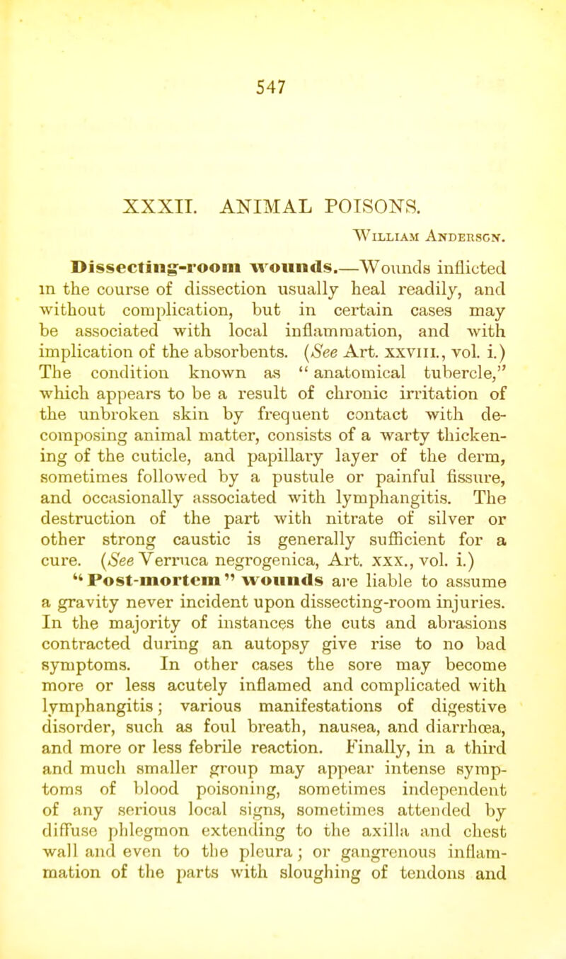 XXXII. ANIMAL POISONS. William Anderscn. Dissectingf-rooni wounds.—Wounds inflicted in the course of dissection usually heal readily, and without complication, but in certain cases may be associated with local inflamraation, and with implication of the absorbents. [See Art. xxviil., vol. i.) The condition known a.s  anatomical tubercle, which appears to be a result of chronic irritation of the unbroken skin by frequent contact with de- composing animal matter, consists of a warty thicken- ing of the cuticle, and papillaiy layer of the derm, sometimes followed by a pustule or painful fissure, and occasionally associated with lymphangitis. The destruction of the part with nitrate of silver or other strong caustic is generally sufficient for a cure. (»S'ee Verruca negrogenica, Art. xxx., vol. i.) Post-mortem wounds are liable to assume a gravity never incident upon dissecting-room injuries. In the majority of instances the cuts and abrasions contracted during an autopsy give rise to no bad symptoms. In other cases the sore may become more or less acutely inflamed and complicated with lymphangitis; various manifestations of digestive disorder, such as foul breath, nausea, and diarrhoea, and more or less febrile reaction. Finally, in a third and much smaller gi-oup may appear intense symp- toms of i)lood poisoning, sometimes independent of any .serious local signs, sometimes attended by diffuse phlegmon extending to the axilla and chest wall and even to the pleura; or gangrenous inflam- mation of the parts with sloughing of tendons and