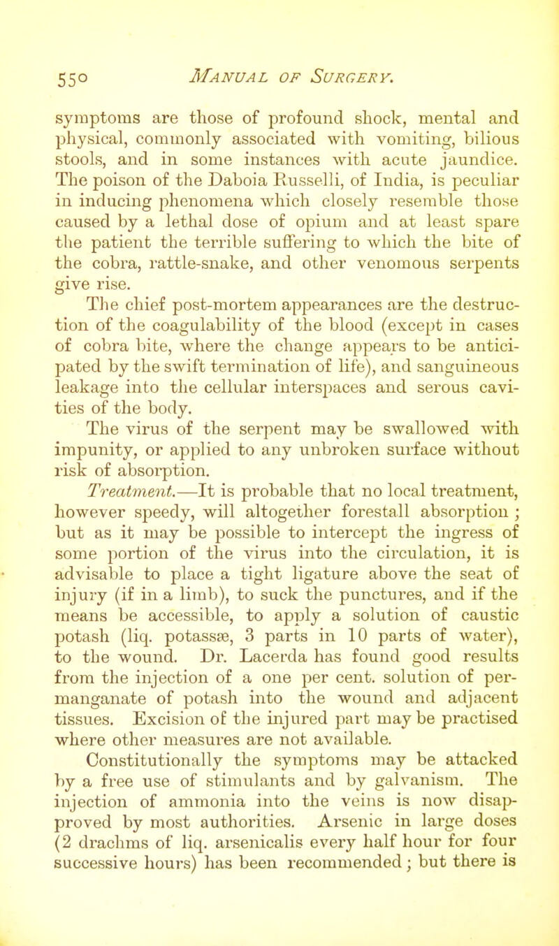 55° symptoms are those of profound shock, mental and physical, commonly associated with vomiting, bilious stools, and in some instances with acute jaundice. The poison of the Daboia Eusselli, of India, is peculiar in inducing phenomena which closely resemble those caused by a lethal dose of opium and at least spare the patient the terrible suffering to which the bite of the cobra, rattle-snake, and other venomous serpents give rise. Tlie chief post-mortem appearances are the destruc- tion of the coagulability of the blood (except in cases of cobra bite, where the change appears to be antici- pated by the swift termination of life), and sanguineous leakage into the cellular interspaces and sei'ous cavi- ties of the body. The virus of the serpent may be swallowed with impunity, or applied to any unbroken surface without risk of absorption. Treatment.—It is probable that no local treatment, however sjjeedy, will altogether forestall absorption ; but as it may be possible to intercept the ingress of some portion of the virus into the circulation, it is advisable to place a tight ligature above the seat of injury (if in a limb), to suck the punctures, and if the means be accessible, to apply a solution of caustic potash (liq. potassEe, 3 parts in 10 parts of water), to the wound. Dr. Lacerda has found good results ivova the injection of a one per cent, solution of per- manganate of potash into the wound and adjacent tissues. Excision ot the injured part may be practised where other measures are not available. Constitutionally the symptoms may be attacked by a free use of stimulants and by galvanism. The injection of ammonia into the veins is now disap proved by most authorities. Arsenic in large doses (2 drachms of liq. arsenicalis every half hour for four successive hours) has been recommended ; but there is