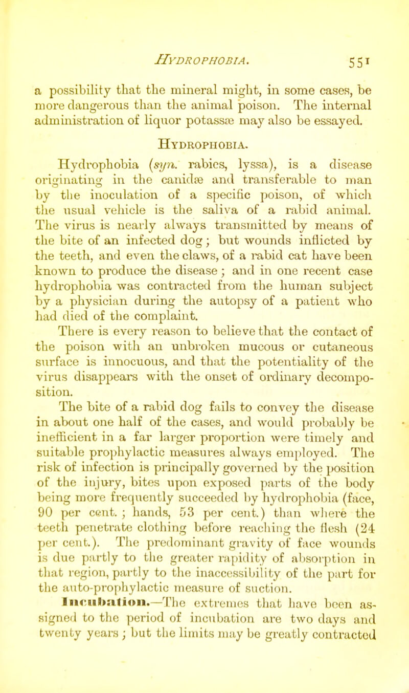 Hydr o phobia . a possibility that the mineral might, iii some cases, be moi-e dangerous than the animal poison. The internal administration of liquor potass£e may also be essayed. Hydrophobia. Hydrophobia (syn. rabies, lyssa), is a disease originating in the canidte and transferable to man by the inoculation of a specific poison, of which tlie usual vehicle is the saliva of a i-abid animal. The virus is nearly always transmitted by means of the bite of an infected dog; but wounds inflicted by the teeth, and even the claws, of a rabid cat have been known to produce the disease; and in one recent case hydrophobia was contracted from the liuman subject by a physician during the autopsy of a patient who had died of the complaint. There is every reason to believe that the contact of the poison with an unbroken mucous or cutaneous surface is innocuous, and that the potentiality of the virus disappears with the onset of oixlinary decompo- sition. The bite of a rabid dog fails to convey the disease in about one half of the cases, and would probably be inefficient in a far larger proportion were timely and suitable prophylactic meiisures always employed. The risk of infection is principally governed by the position of the injury, bites upon exposed parts of the body being more frequently succeeded by hydro^ihobia (face, 90 per cent. ; hand.s, 53 per cent.) than wliere the teeth penetrate clothing before reacliing the flesh (24 per cent.). Tlie predominant gravity of face wounds is due partly to tlie greater rapidity of aljsorption in that region, partly to the inaccessibility of the part for the auto-prophylactic measure of suction. Incubation.—The extremes that liave been as- signed to the period of inctibation are two days and twenty years ; but the limits may be greatly contracted