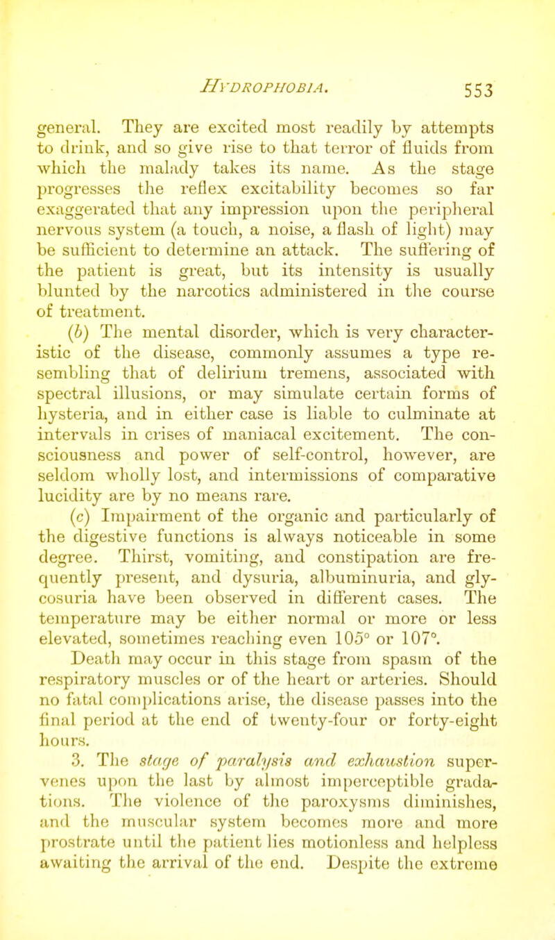 HvDROPirOBlA. general. They are excited most readily by attempts to drink, and so give rise to that terror of fluids from which the malady takes its name. As the stage jjrogresses the reflex excitability becomes so far exaggerated that any impression upon the peripheral nervous system (a touch, a noise, a flash of light) may be suflicient to determine an attack. The suflering of the patient is great, but its intensity is usually blunted by the narcotics administered in the course of treatment. (6) The mental disorder, which is very character- istic of the disease, commonly assumes a type re- sembling that of delirium tremens, associated with spectral illusions, or may simulate certain forms of hysteria, and in either case is liable to culmmate at intervals in crises of maniacal excitement. The con- sciousness and power of self-control, however, are seldom wholly lost, and intermissions of comparative lucidity are by no means rare. (c) Impairment of the organic and particularly of the digestive functions is always noticeable in some degree. Thirst, vomiting, and constipation are fre- quently present, and dysuria, albuminuria, and gly- cosuria have been observed in difierent cases. The temperature may be either normal or more or less elevated, sometimes reaching even 105° or 107°. Deatli may occur in this stage from spasm of the respiratory muscles or of the heart or arteries. Should no fatal complications arise, the disease passes into the final period at the end of twenty-four or forty-eight hours. 3. The stuxjc of paralysis and exhaustion super- venes upon the last by almost imperceptible grada- tions. The violence of the paroxysms diminislies, and the muscular system becomes more and more prostrate until the patient lies motionless and helpless awaiting the arrival of the end. Despite the extreme