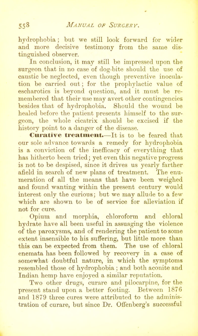 hydrophobia; but we still look forward for wider and moi-e decisive testimony from the same dis- tinguished observer. In conclusion, it may still be impressed upon the surgeon that in no case of dog-bite should the use of caustic be neglected, even though preventive inocula- tion be carried out; for the prophylactic value of escharotics is beyond question, and it must be re- membered that their use may avert other contingencies besides that of hydrophobia. Should the wound be healed before the patient presents himself to the sur- geon, the whole cicatrix should be excised if the history point to a danger of the disease. Curative treatment.—It is to be feared that our sole advance towards a remedy for hydrophobia is a conviction of the inefficacy of everything that has hitherto been tried; yet even this negative progress is not to be despised, since it drives us yearly farther afield in search of new plans of treatment. The enu- meration of all the means that have been weighed and found wanting within the present centuiy would interest only the curious; but we may allude to a few which are sho^vn to be of service for alleviation if not for cui-e. Opium and morphia, chloroform and chloi'al hydrate have all been useful in assuaging the violence of the paroxysms, and of rendering the patient to some extent insensible to his suffering, but little more than this can be expected from them. The use of chloral enemata has been followed by recovery in a case of somewhat doubtful nature, in which the symptoms resembled those of hydrophobia; and both aconite and Indian hemp have enjoyed a similar reputation. Two other drugs, curai'e and pilocarpine, for the present stand upon a better footing. Between 1876 and 1879 three cures were attributed to the adminis- tration of curare, but since Dr. Oflenberg's successful