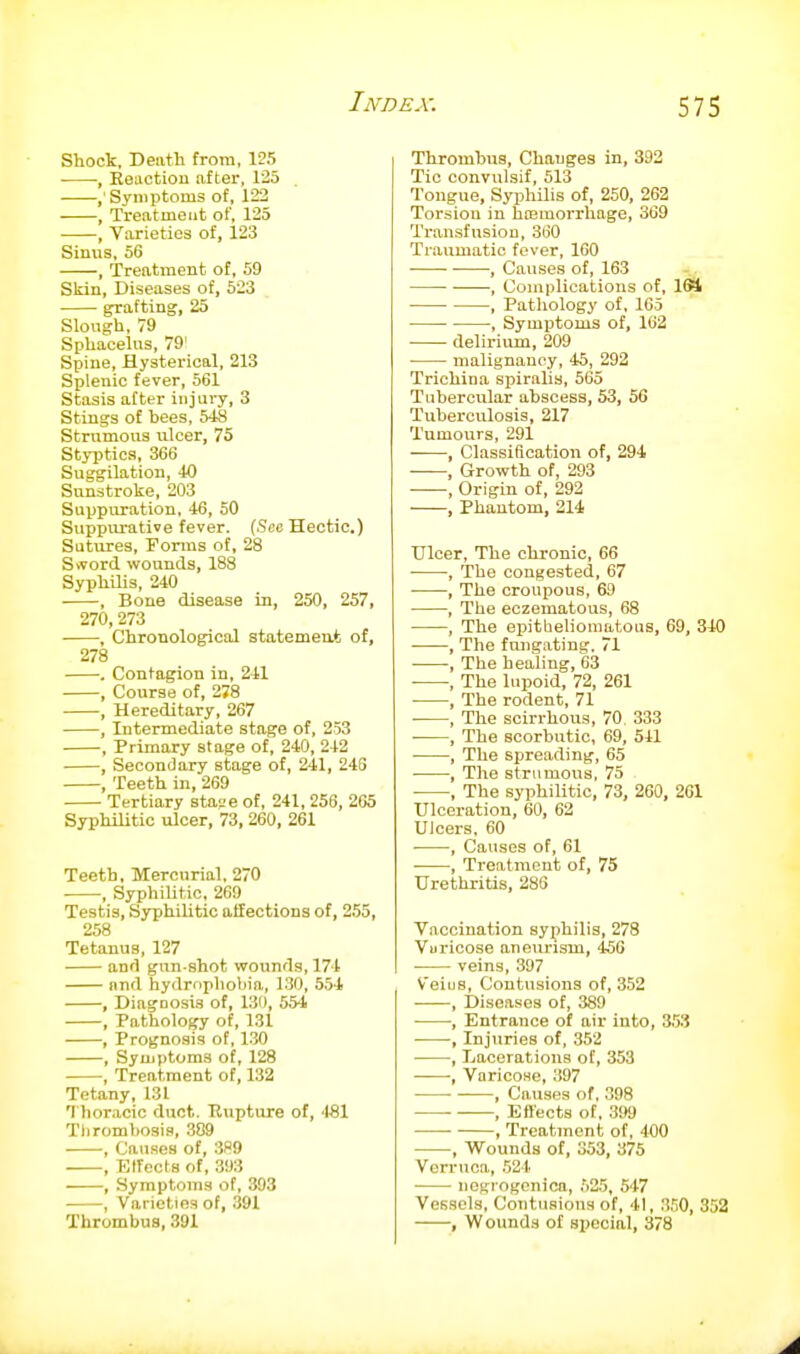 Shock, Dentil from, 125 , Keuction after, 125 . ,' Symptoms of, 122 , Treatment of, 125 , Varieties of, 123 Sinus, 56 , Treatment of, 59 Skin, Diseases of, 523 Rafting, 25 Slongh, 79 Sphacelus, 79' Spine, Hysterical, 213 Splenic fever, 561 Stasis after injury, 3 Stings of bees, 548 Strumous ulcer, 75 St}T)tics, 366 Suggilation, 40 Sunstroke, 203 Suppuration, 46, 50 Suppurative fever. (See Hectic.) Sutures, Forms of, 28 S>vord wounds, 188 SyphUis, 240 , Bone disease in, 250, 257, 270,273 , Chronological statement of, 278 . Contagion in, 241 , Course of, 278 , Hereditary, 267 , Intermediate stage of, 253 , Primary stage of, 240, 242 • , Secondary stage of, 241, 248 , Teeth in, 269 Tertiary sta-.'e of, 241, 256, 265 SyphiUtic ulcer, 73, 260, 261 Teeth, Mercurial. 270 , Syphilitic, 269 Testis, SyphiUtic atfections of, 255, 258 Tetanus, 127 and gun-shot wounds, 174 and hydrophobia, 130, 554 , Diagnosis of, 131), 554 , Pathology of, 131 , Prognosis of, 1.30 , Symptoms of, 128 , Treatment of, 132 Tetany, 131 Thoracic duct. Rupture of, 481 Thrombosis, .389 , Cau.ses of, 3H9 , Effects of, 393 —, Symptoms of, 393 , Varieties of, 391 Thrombus, 391 Thrombus, Changes in, 392 Tic convulsif, 513 Tongue, Syphilis of, 250, 262 Torsion in hcemorrhage, 369 Transfusion, 360 Traumatic fever, 160 , Causes of, 163 , Complications of, 164 , Pathology of, 165 , Symptoms of, 162 delirium, 209 malignancy, 45, 292 Trichina spiralis, 565 Tubercular abscess, 53, 50 Tuberculosis, 217 Tumours, 291 , Classiflcatioii of, 294 , Growth of, 293 , Origin of, 292 , Phantom, 214 tricer, The chronic, 66 , The congested, 67 ■ , The croupous, 69 , The eczematous, 68 , The epitheliomatous, 69, 340 , The fnngating. 71 , The healing, 63 , The lupoid, 72, 261 , The rodent, 71 ■ , The scirrhous, 70 333 , The scorbutic, 69, 541 , The spreading, 65 , The strumous, 75 , The syphilitic, 73, 260, 261 Ulceration, 60, 62 Ulcers, 60 , Causes of, 61 , Treatment of, 75 Urethritis, 286 Vaccination syphilis, 278 Vuricose aneurism, <156 veins, 397 V'eius, Contusions of, 352 , Diseases of, 389 , Entrance of air into, 353 , Injuries of, 352 , Lacerations of, 353 , Varicose, 397 , Causes of, 398 , Ett'ects of, .3!>9 , Treatment of, 400 , Wounds of, 353, 375 Verruca, 524 ■ negrogcnica, .'>25, 547 Vessels, Contusions of, 41, 3.'i0, 352 , Wounds of special, 378