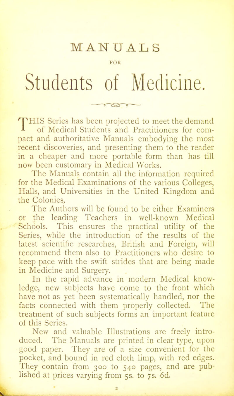 MANUALS FOR Students of Medicine. THIS Series has been projected to meet the demand of Medical Students and Practitioners for com- pact and authoritative Manuals embodying the most recent discoveries, and presenting them to the reader in a cheaper and more portable form than has tiU now been customary in Medical Works. The Manuals contain all the information required for the Medical Examinations of the various Colleges, Halls, and Universities in the United Kingdom and the Colonies, The Authors will be found to be either Examiners or the leading Teachers in well-known Medical Schools. This ensures the practical utility of the Series, while the introduction of the results of the latest scientific researches, British and Foreign, will recommend them also to Practitioners who desire to keep pace with the swift strides that are being made in Medicine and Surgery. In the rapid advance in modern Medical know- ledge, new subjects have come to the front which have not as yet been systematically handled, nor the facts connected with them properly collected. The treatment of such subjects forms an important feature of this Series. New and valuable Illustrations are freely intro- duced. The INIanuals are ])rinted in clear type, upon good paper. They are of a size convenient for the pocket, and bound in red cloth limp, with red edges. They contain from 300 to 540 pages, and are pub- lished at prices varying from 5s. to 7s. 6d.