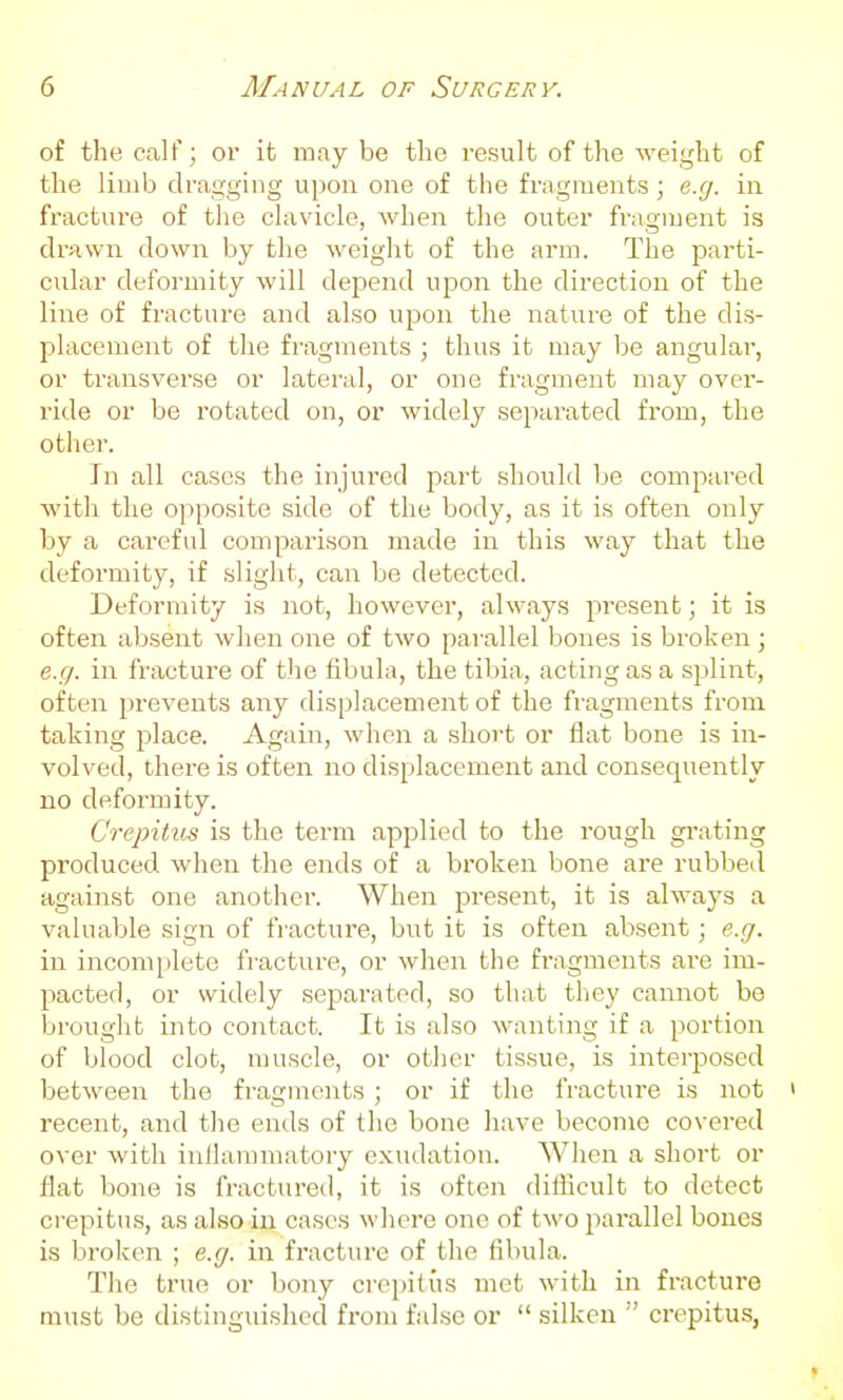 of the calf; or it may be the result of the weight of the limb dragging upon one of the fragments; e.g. in fracture of the clavicle, when the outer fragment is drnwn down by the weight of the arm. The parti- cidar deformity will depend upon the direction of the line of fracture and also upon the nature of the dis- placement of the fragments ; thus it may be angular, or transverse or latei'al, or one fragment may over- ride or be rotated on, or widely separated from, the othei'. In all cases the injured part should be compared with the opposite side of the body, as it is often only by a careful comparison made in this way that the deformity, if slight, can be detected. Deformity is not, however, always 2:)resent; it is often absent when one of two parallel bones is broken ; e.g. in fracture of the fibula, the tibia, acting as a sj^lint, often prevents any displacement of the fragments from taking place. Again, when a short or flat bone is in- volved, there is often no displacement and consequently no deformity. Crepitus is the term applied to the rough grating produced when the ends of a bi'oken bone are rubbed against one another. When present, it is always a valuable sign of fracture, but it is often absent; e.g. in incomplete fracture, or when the fragments are im- pacted, or widely separated, so that they cannot be brought into contact. It is also wanting if a portion of blood clot, muscle, or ot])er tissue, is interposed between the fi'agments; or if the fracture is not ' recent, and the ends of the bone have become covered over with inflammatory exudation. When a short or flat bone is fractured, it is often difficult to detect o-epitus, as also in cases where one of two jwrallel bones is broken ; e.g. in fracture of the fibula. The true or bony crepitus met with in fracture must be distinguished from false or  silken crepitus,