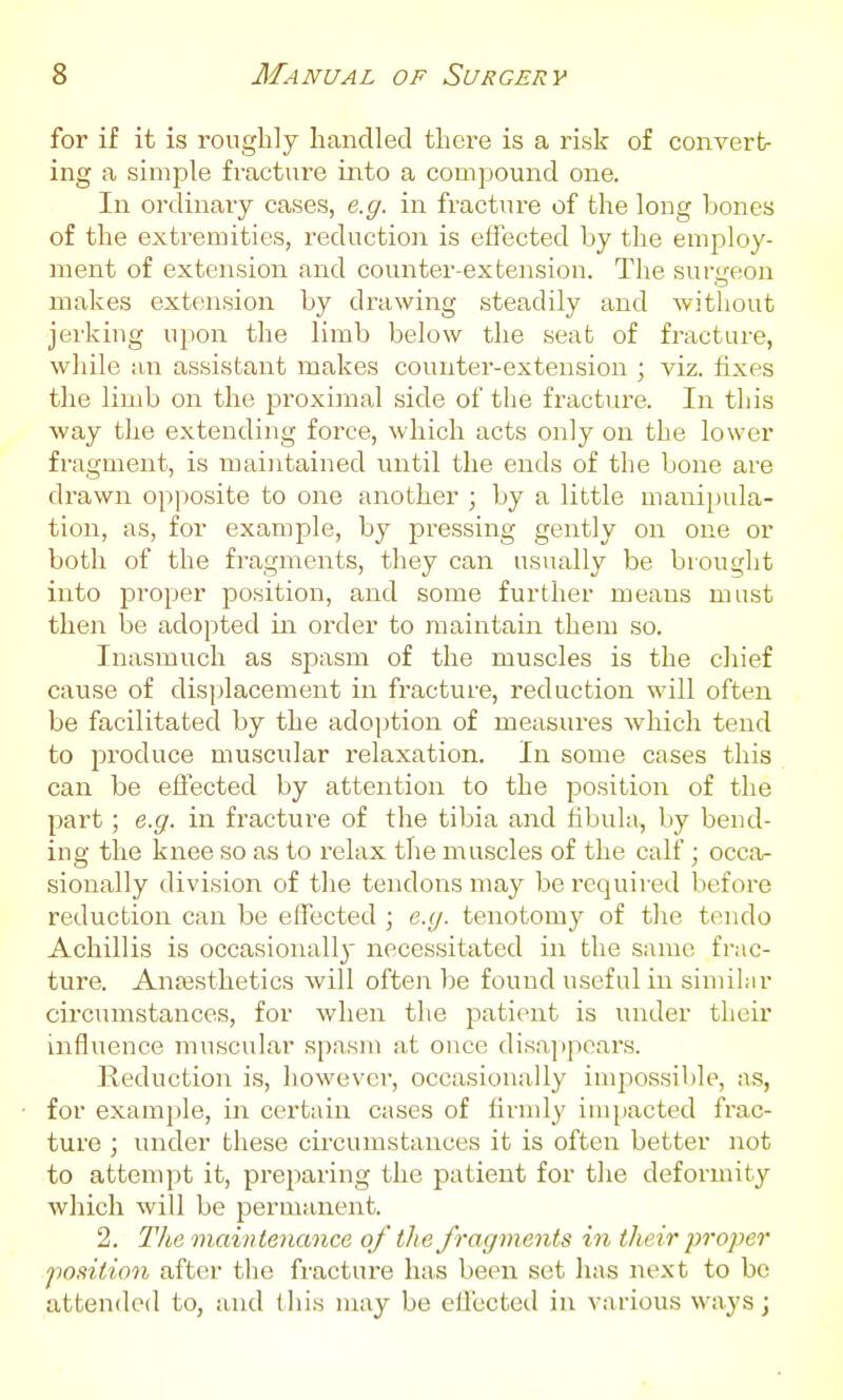 for if it is roughly handled there is a risk of convert- ing a simple fracture into a compound one. In ordinary cases, e.g. in fracture of the long bones of the extremities, reduction is effected by the employ- ment of extension and counter-extension. The sur<reon makes extension by drawing steadily and without jei'king upon the limb below the seat of fracture, while an assistant makes counter-extension ; viz. fixes the limb on the proximal side of the fi-acture. In this way the extending force, which acts only on the lower fragment, is maintained until the ends of the bone are drawn opposite to one another ; by a little manipula- tion, as, for example, by pressing gently on one or both of the fragments, they can usually be brought into proper position, and some further means must then be adopted in order to maintain them so. Inasmuch as spasm of the muscles is the chief cause of disi)lacement in fracture, reduction will often be facilitated by the adoption of measures which tend to produce muscular relaxation. In some cases this can be effected by attention to the position of the part ; e.g. in fracture of the tibia and fibula, by bend- iug the knee so as to relax the muscles of the calf; occa- sionally division of the tendons may bei'cquired before reduction can be effected ; e.g. tenotomy of the tendo Achillis is occasionall} necessitated in the same frac- ture. Anaesthetics will often be found useful in similar circumstances, for when the patient is under their influence muscular spasm at once disajipears. Reduction is, however, occasionally impossible, as, for exami)le, in certain cases of firndy impacted frac- ture ; under these circumstances it is often better not to attempt it, preparing the patient for the deformity which will be permanent. 2. The maintenance of the fragments in their proper po.tition after the fracture has been set has next to be attended to, and this may be effected in various ways;