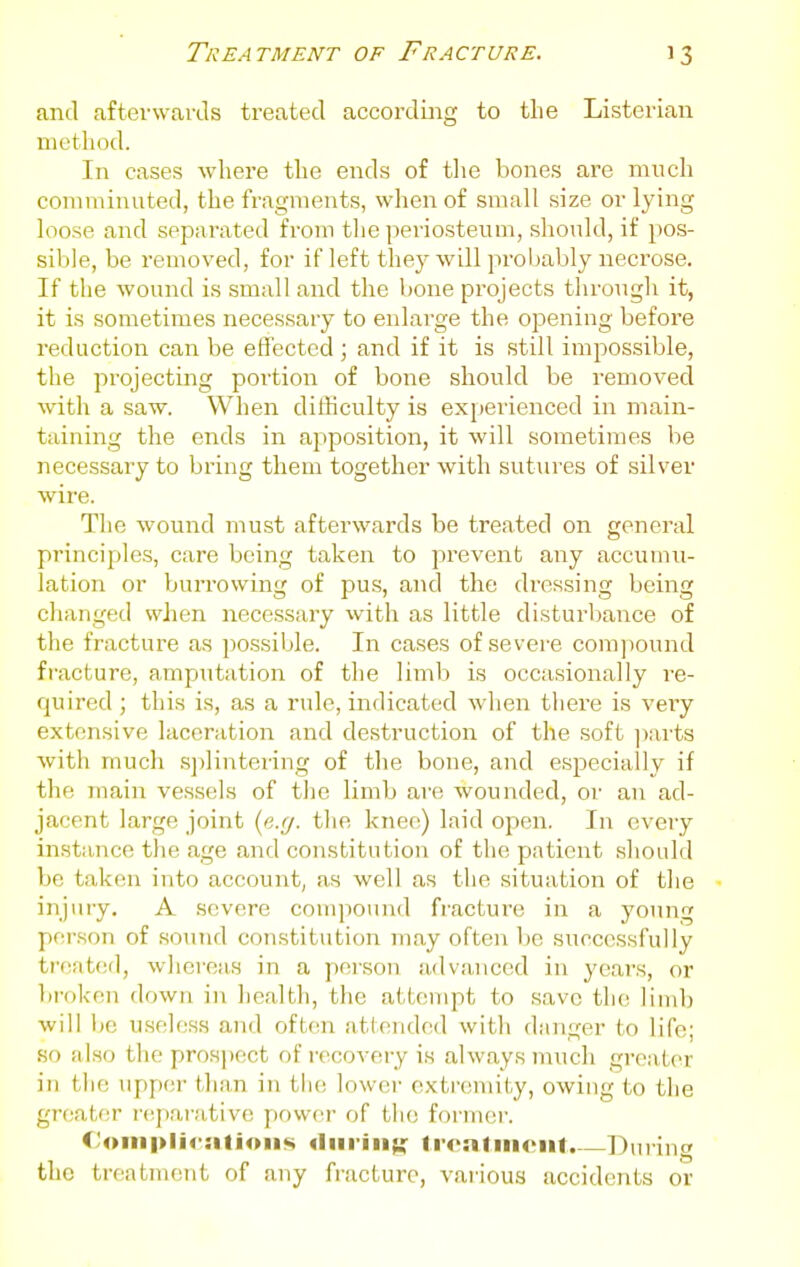 and afterwards treated accordiaig to the Listerian method. In cases where the ends of the bones are much comminuted, the fragments, when of small size or lying loose and separated from the periosteum, should, if pos- sible, be removed, for if left they will probably necrose. If the wound is small and the bone projects through it, it is sometimes necessary to enlarge the opening before reduction can be effected; and if it is still impossible, the projecting portion of bone should be removed witli a saw. When dithculty is experienced in main- taining the ends in aj^position, it will sometimes be necessary to bring them together with sutures of silver wire. The wound must afterwards be treated on general principles, care being taken to prevent any accumu- lation or burrowing of pus, and the dressing being changed when necessary with as little disturbance of the fracture as possible. In cases of severe compound fracture, amputation of the limb is occasionally I'e- quired ; this is, as a rule, indicated wlien there is very extensive laceration aird destruction of the soft ])arts with much s])lintering of the bone, and especially if the main vessels of the limb are wounded, or an ad- jacent large joint (e.g. the knee) laid open. In every instance the age and constitution of the patient should be taken into accouiit, as well as the situation of the injury, A severe compound fracture in a young person of sound con.stitution may often be successfully treated, whereas in a person advanced in years, or broken down in health, tiie attempt to save the limb will be useless and often attended with danger to life; so also the prospect of recovery is always much greater in the upper than in the lower oxtr(!niity, owing to tlie greater r(^para,tive power of tlu; fornuir. ('oni|>li<-:itioii«« diiriii{Uf Ironfiiioiit.—Duiing the treatment of any fracture, various accidents or