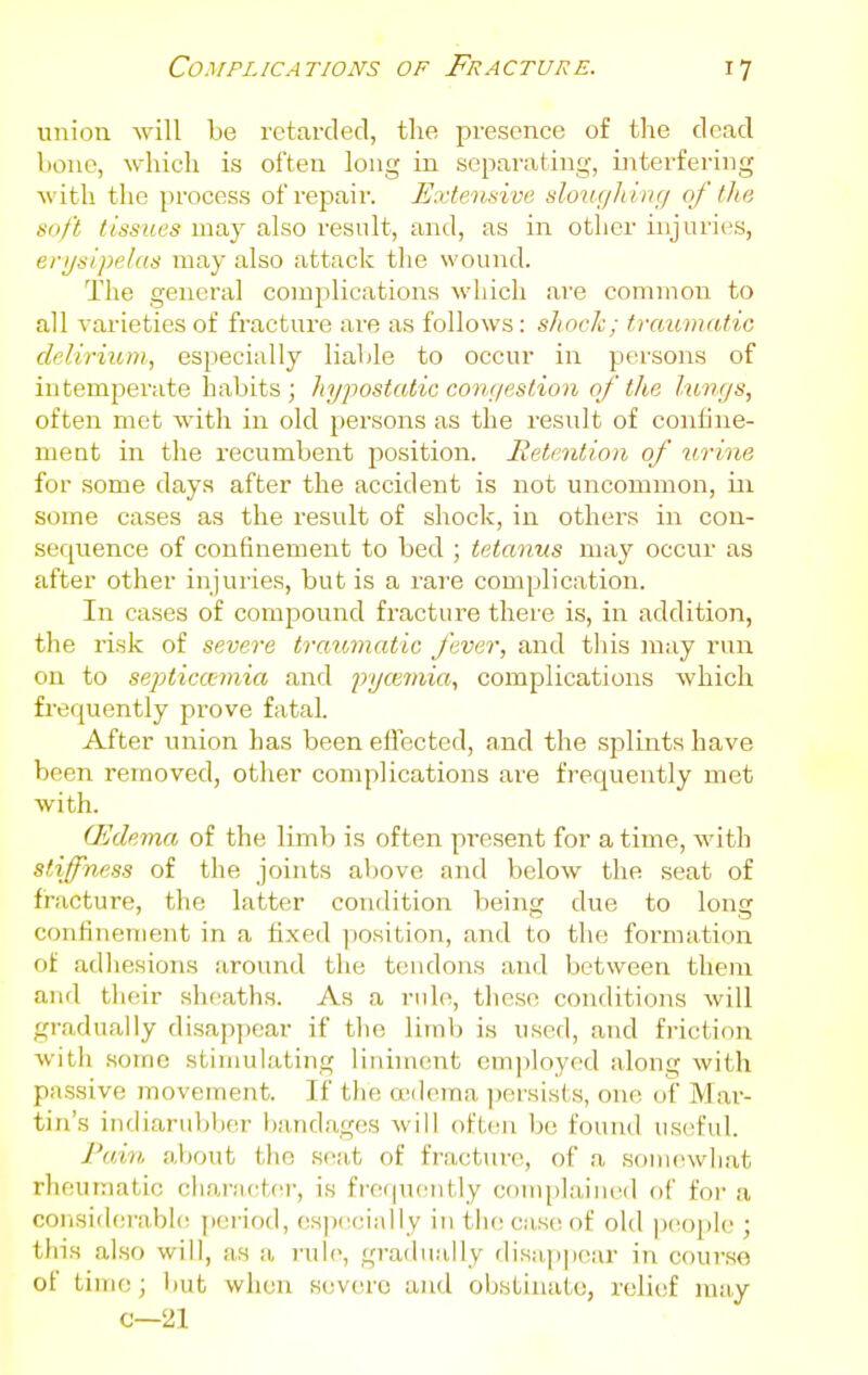 union will be retarded, the presence of the dead hone, which is often long in separating, rnterfering with the process of repair. ExteiLnive slouc/h ing of tha soft tissues may also result, and, as in other injuries, erijsipelas may also attack the wound. The general complications which are common to all varieties of fracture are as follows: shock; traumatic delirium, especially liable to occur in persons of intemperate habits ; hypostatic congestion of the lungs, often met with in old persons as the result of confine- ment in the recumbent position. Retention of urine for some days after the accident is not uncommon, in some cases as the result of shock, in others in con- sequence of confinement to bed ; tetanus nvAj occur as after other injuries, but is a rare complication. In cases of compovind fracture there is, in addition, the I'isk of severe traumatic fever, and tliis may run on to septica-ynia and pyce7)iia, complications which frequently prove fatal. After union has been effected, and the splints have been removed, other complications are frequently met with. (Edema of the limb is often present for a time, with stiffness of the joints above and below the seat of fracture, the latter condition being due to long confinement in a fixed position, and to the formation of adliesions around the tendons and between them and tlieir sheaths. As a rule, these conditions will gradually disappear if the limb is used, and friction with some stimulating liniment employed along with passive inovement. If the oedema jjersists, one of Mar- tin's indiarubber bandages will often be found useful. Fa.in, about the seat of fracture, of a soiiunvhat rheumatic chanu:t(\i-, is frequently complained of for a corisiderabh; period, especially in the case of old jjeople ; this also will, as a rul(>, gradually disn.])|i('ar in coui'so of time; liut when severe and obstinate, relief may c—21