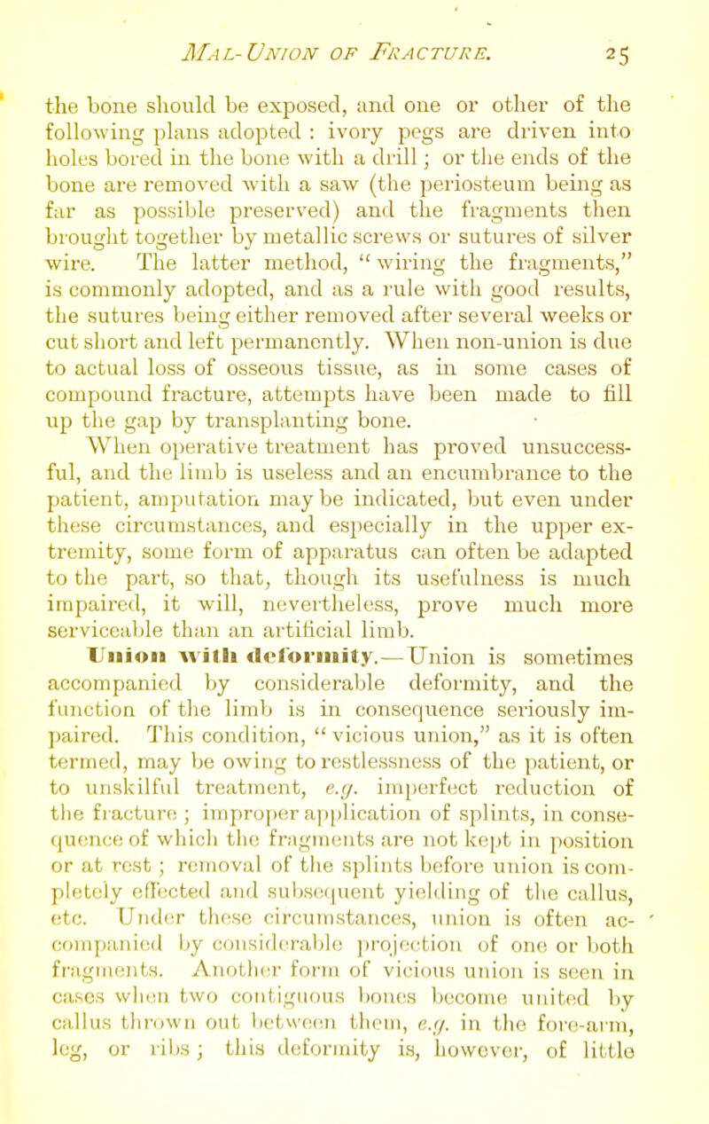 the bone should be exposed, and one or otlier of the following plans adopted : ivory j^egs are driven into holes bored in the bone with a drill; or the ends of the bone are removed with a saw (the periosteum being as far as possible preserved) and the fragments then brought together by metallic screws or sutures of silver wire. The latter method,  wiring the fragments, is commonly adopted, and as a rule with good results, the sutures being either removed after several weeks or cut short and left permanently. When non-union is due to actual loss of osseous tissue, as in some cases of compound fracture, attempts have been made to fill up the gap by transplanting bone. When operative treatment has proved unsuccess- ful, and the limb is useless and an encumbrance to the patient, amputation maybe indicated, but even under these circumstances, and especially in the upper ex- tremity, some form of apparatus can often be adapted to the part, so that, though its usefulness is much impaired, it will, nevertheless, prove much more serviceable than an artificial limb. Union witli tlcforniity.—Union is sometimes accompanied by considerable deformity, and the function of the limb is in consequence seriously im- paired. This condition,  vicious union, as it is often termed, may be owing to restlessness of the patient, or to unskilful treatment, eg. imperfect reduction of tlie fiacture ; improper ap[)lication of splints, in conse- quence of which the fragments are not kept in position or at rest; removal of the splints before union is com- pletely effected and subsequent yielding of the callus, etc. Under these circum.stances, union is often ac- companied by (jonsidcrable projoction of one or both fragmeiits. Another forTii of vicious union is seen in cases when two contiguous bones become united by callus tlu'own out betwecui them, e.r/. in the fore-arm, leg, or ribs; this deformity is, however, of little