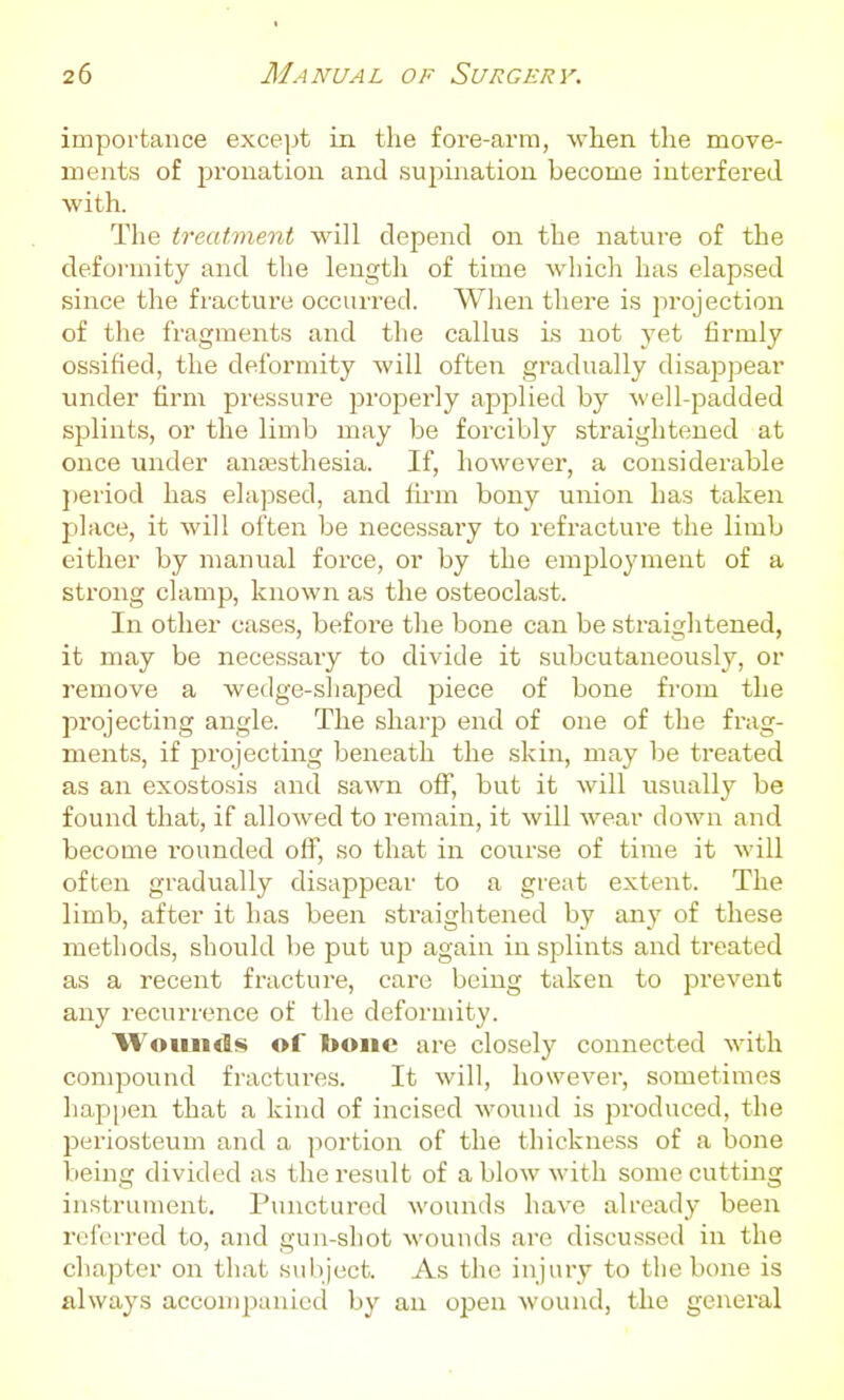 importance exce])t in the fore-arm, when the move- ments of pronation and supination become interfered with. The treatment will depend on the nature of the deformity and the length of time which has elapsed since the fracture occurred. When there is projection of the fragments and tlie callus is not yet firmly ossified, the deformity will often gradually disappear under firm pressure j^roperly applied by well-padded splints, or the limb may be forcibly straightened at once under anajsthesia. If, however, a considerable jieriod has elapsed, and lii-m bony union has taken place, it will often be necessary to refracture the limb either by manual force, or by the employment of a strong clamp, known as the osteoclast. In other cases, before the bone can be straightened, it may be necessaiy to divide it subcutaneously, or remove a wedge-shaped piece of bone from the projecting angle. The sharp end of one of the frag- ments, if projecting beneath the skin, may be treated as an exostosis and sawn off, but it will usually be found that, if allowed to remain, it will wear down and become rounded off, so that in course of time it will often gradually disappear to a great extent. The limb, after it has been straightened by any of these methods, should be put up again in splints and treated as a recent fracture, care being taken to prevent any recurrence of the deformity. Wounds of bone are closely connected with compound fractui'es. It will, however, sometimes hap|)en that a kind of incised wo\ind is produced, the periosteum and a portion of the thickness of a bone being divided as the result of a blow with some cutting instrument. Punctured wounds have already beeii referred to, and gun-shot wounds are discussed in the chapter on that subject. As the injury to the bone is always accompanied by an open M'ound, the general