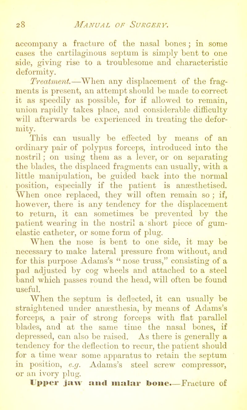 accomi^any a fracture of the nasal bones ; in some cases the cartihiginous septum is simply bent to one side, giving rise to a troublesome and characteristic deformity. Treatment.—When any displacement of the frag- ments is present, an attemjit should be made to correct it as speedily as possible, for if allowed to remain, union rapidly takes place, and considerable difficulty •will afterwards be experienced in treating the defor- mity. This can usually be effected by means of an ordinary pair of polypus forceps, introduced into the nostril; on using them as a lever, or on separating the blades, the displaced fragments can usually, with a little manijxilation, be guided back into the normal jjosition, esjiecially if the j^atient is anresthetised. When once replaced, they will often remain so ; if, however, there is any tendency for the displacement to return, it can sometimes be prevented by the patient wearing in the nostril a short piece of gum- elastic catheter, or some form of plug. When the nose is bent to one side, it may be necessary to make lateral pressure from without, and for this purpose Adams's  iiose truss, consisting of a pad adjusted by cog wheels and attached to a steel band which passes round the head, will often be found useful. When the septum is deflected, it can usually be straiglitened under an;esthesia, hy means of Adams's forceps, a jiair of strong forceps with flat parallel blades, and at the same time the nasal bones, if depressed, can also be raised. As there is generally a tendency for the deflection to recui-, the patient should for a time wear some a^aparatus to retain the septum in position, e.y. Adams's steel screw comjiressor, or an ivory plug. Upper jaw malar bone.—Fracture of