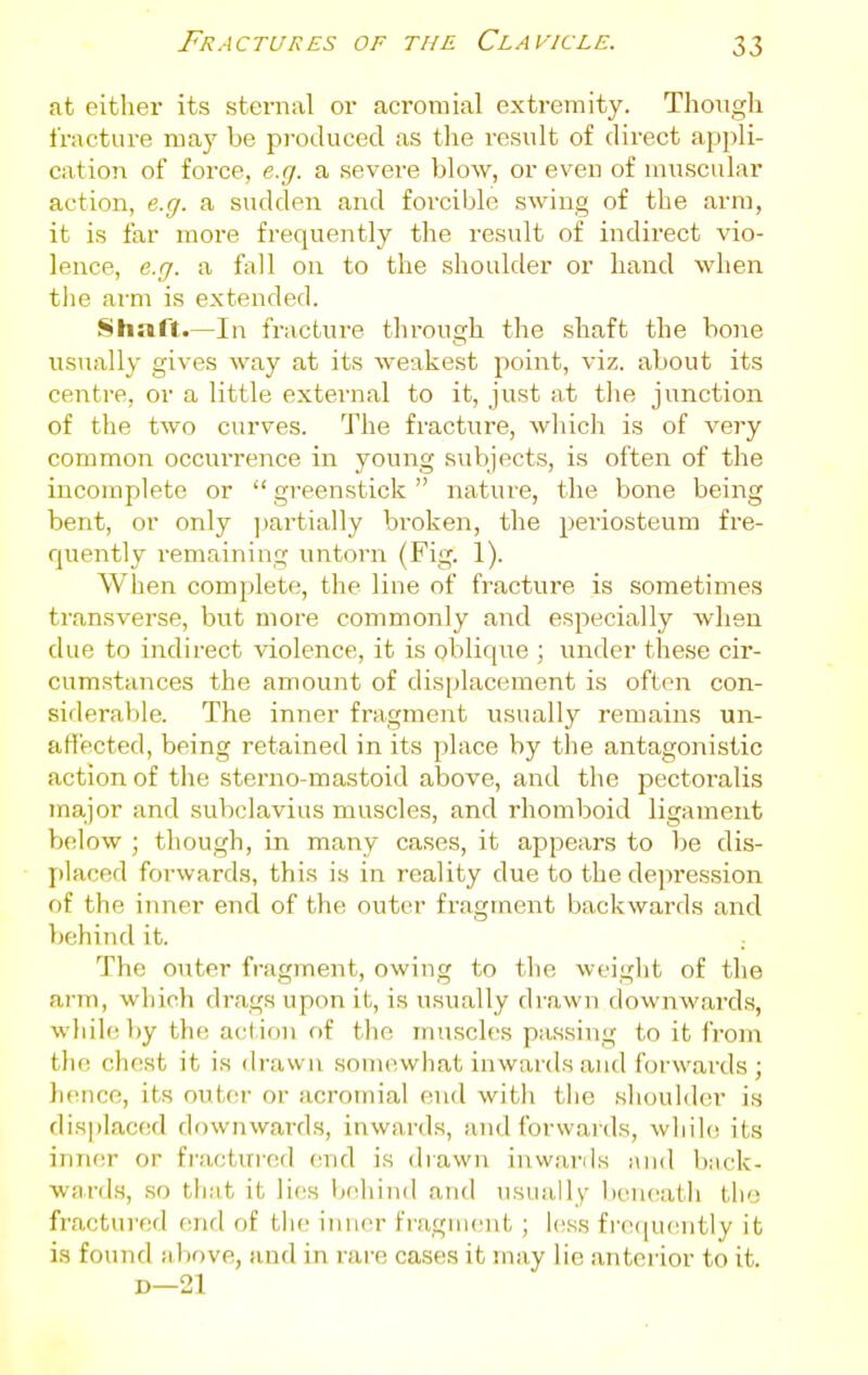 at cither its sternal or acromial extremity. Though fracture may be pi-oduced as the result of direct appli- cation of force, e.g. a severe blow, or even of muscular action, e.g. a sudden and forcible swing of the arm, it is far more frequently the result of indirect vio- lence, e.g. a fall on to the shoulder or hand when tlie arm is extended. Shuft.—In fracture through the shaft the bo)ie usiially gives way at its weakest point, viz. about its centre, or a little external to it, just at the junction of the two curves. The fracture, which is of very common occurrence in young subjects, is often of the incomplete or  greenstick  nature, the bone being bent, or only ])artia]ly broken, the periosteum fre- quently remaining untorn (Fig. 1). When complete, the line of fracture is sometimes transverse, but more commonly and especially when due to indirect violence, it is oblique ; under these cir- cumstances the amount of displacement is often con- siderable. The inner fragment usually remains un- affected, being retained in its place by the antagonistic action of the sterno-mastoid above, and the pectoralis major and subclavius muscles, and rhomboid ligament VksIow ; though, in many cases, it appears to be dis- placed forwards, this is in reality due to the depression of the inner end of the outer fragment backwards and behind it. The outer fragment, owing to the weiglit of the arm, which drags upon it, is usually drawn downward.s, whih^ by the acl ion of the muscles passing to it from the chest it is drawn somewhat inwards and forwards ; hence, its outer or acromial end witli the .shoulder is displaced downward.s, inwards, and forwards, while its inner or fractured (md is drawn inwards and back- wards, so that it lies behind and usually beneath the fractured end of the inner fraguient ; less fi'eeiueiitly it is found !il)ove, and in rare cases it may lie anterior to it. D—21