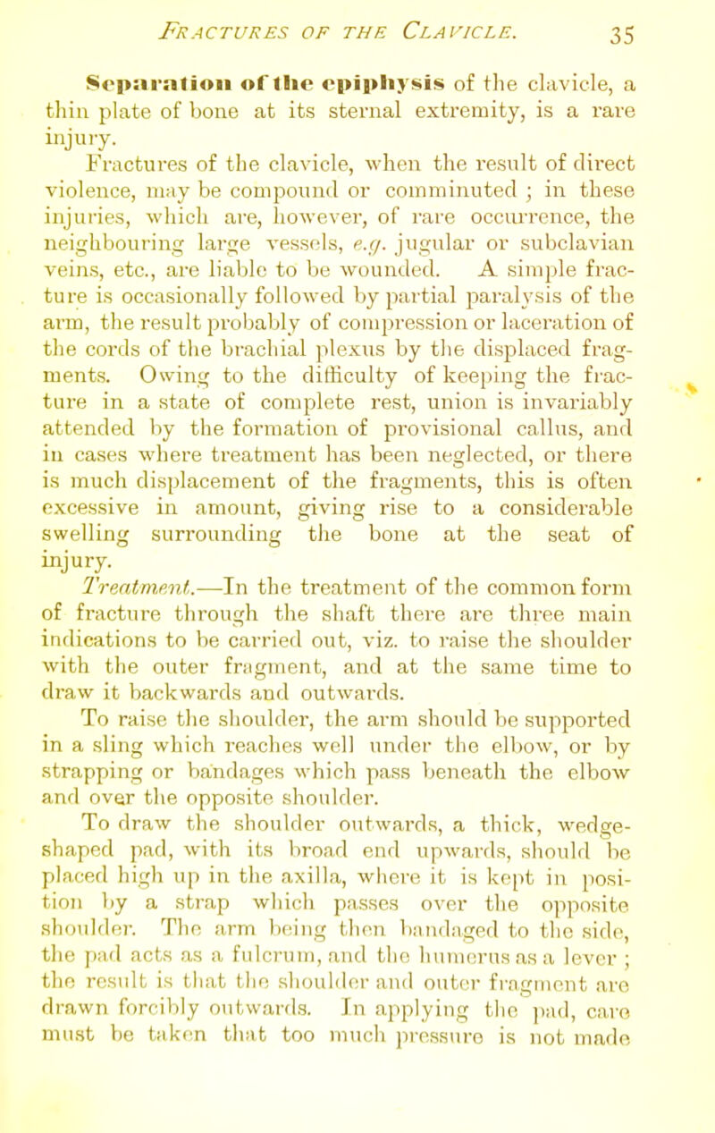 Separation ortlic epiphysis of tlie clavicle, a thin plate of bone at its sternal extremity, is a rare injury. Fractures of the clavicle, when the result of tlii'ect violence, may be compound or comminuted ; in these injuries, which are, however, of rare occurrence, the neighbouring large vessels, e.g. jugular or subclavian veins, etc., are liable to be wounded. A simple frac- ture is occasionally followed by partial paralysis of the arm, the result probably of compression or laceration of the cords of the brachial plexus by the displaced frag- ments. Owing to the difficulty of keeping the frac- ture in a state of complete rest, union is invariably attended liy the formation of provisional callus, and in cases where treatment has been neglected, or there is much displacement of the fragments, this is often excessive in amount, giving rise to a considerable swelling surrounding the bone at the seat of injury. Treatment.—In the treatment of the common form of fracture through the shaft there are three main indications to be carried out, viz. to raise the shoulder with the outer fragment, and at the same time to draw it backwards and outwards. To raise the shoulder, the arm should be supported in a sling which i-eaches well under the ell)ow, or by strapping or Vjandages which pass beneath the elbow and over the opposite shoulder. To draw the shoulder outwards, a thick, wedge- shaped pad, with its broad end upwards, should be placed high up in the axilla, wliere it is kept in posi- tion by a strap which passes over the opposite shoiddoi-. The arm being theii bandaged to the side, the pad acts as a fulcrum, and the luitucrusasa lever ; the result is that tiie shoulder and outer fragment are drawn forcibly outward.s. In applying the ]iad, caro mu.st V)e til ken that too much pressure is not made