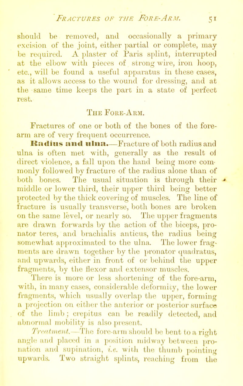 sliould be renioved, and occasionally a pi'iniaiy excision of the joint, either partial or complete, may be required. A ])laster of Paris splint, interrupted at the elbow with pieces of strong wire, iron hoop, etc., will be found a useful apparatus in these cases, as it allows access to the wound for dressing, and at the same time keeps the part in a state of perfect rest. The Fore-Arm. Fractures of one or both of the bones of the fore- arm are of very frequent occurrence. Radius and ulna.—Fracture of both radius and ulna is often met with, generally as the result ol direct violence, a fall upon the hand beiiig more com- monly followed by fracture of the radius alone than of both bones. The usual situation is through their > middle or lower third, their upper third being better protected by the thick covering of muscles. The line of fracture is usually transverse, both bones are broken on the same level, or nearly so. The upper fragments are drawn forwards by the action of the biceps, pro- nator teres, and brachialis anticus, the radius being somewhat approximated to the ulna. The lower fi'ag- inents are drawn together by the pronator quadratus, and upwards, either in front of or behind the upper fragments, by tlie flexor and extensor muscles. There is more or less shortening of the fore-arm, with, in many cases, considerable dcformioy, the lower fragrn(!nts, wliich usually overlap the up[)er, forming a projection on either the anterior or ])Osterior surface of tin; limit; crepitus can be readily detected, and aljuornia,! mobility is also presiuit. 'J'rc<it,ni.e)d. - 'I'lie forc-ai iu should b(! licnt to a. right angle and placed in a position midway between pro- nation iind supination, i.e. wiUi the tlunnb pointing upwards. Two straight splints, reaching from the