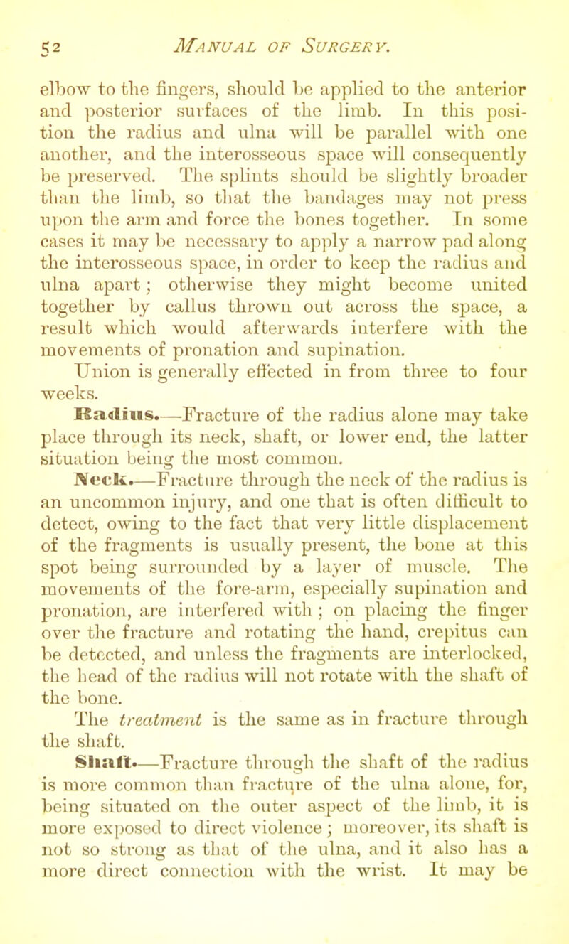 elbow to tlie fingers, should be applied to the anterior and posterior surfaces of the limb. In this posi- tion the radius and ulna will be parallel ■with one another, and the interosseous space will consequently be preserved. The splints should be slightly broader than the limb, so that the bandages may not press upon the arm and force the bones together. In some cases it may be necessary to apply a narrow pad along the interosseous space, in order to keeja the radius and ulna apart; otherwise they might become united together by callus thrown out across the space, a result which would afterwards interfere with the movements of pronation and supination. Union is generally effected in from three to four weeks. Ra.4liiis.—Fractui-e of the radius alone may take place through its neck, shaft, or lower end, the latter situation being the most common. Neck.—Fracture through the neck of the radius is an uncommon injury, and one that is often difficult to detect, owing to the fact that very little displacement of the fragments is usually present, the bone at this spot being surrounded by a layer of muscle. The movements of the fore-arm, especially supination and pronation, are interfered with ; on placing the fiiiger over the fracture and rotating the hand, crepitus can be detected, and unless the fragments are interlocked, the head of the radius will not rotate with the shaft of the bone. The treatment is the same as in fracture through the shaft. Sliaft.—Fracture throus-h the shaft of the radius is more common than fracture of the ulna alone, for, being situated on the outer aspect of the limb, it is more exposed to direct violence ; moreover, its shaft is not so strong as that of the ulna, and it also has a more direct connection with the wrist. It may be