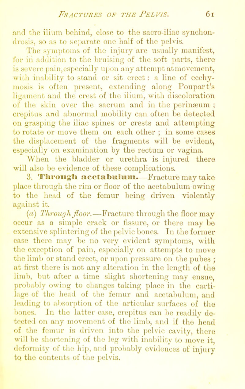 and the ilium behind, close to tlie sacro-iliac synchon- drosis, so as to sej)arate one lialf of the j^elvis. The symptoms of the injury are usually manifest, for in addition to the liruising of the soft parts, there is severe [lain,especially upon any attempt atmovement, svitli inahility to stand or sit erect: a line of eccliy- niosis is often present, extending along Poupavt's ligament and the crest of the ilium, witli discoloration of the skin over the sacrum and in the perinaeum : crepitus and abnormal mobility can often be detected on grasping the iliac spines or crests and attempting to rotate or move them on each other ; in some cases the displacement of the fragments will be evident, especially on examination by the rectum or vagina. When the bladder or urethra is injured there will also be evidence of these complications. 3. TliroujfJi acetabulum.—Fracture may take jilace through the rim or floor of the acetabulum owing to the liead of the femur being driven violently against it. (r() Through floor.—Fracture thi'oughthe floor may occur as a simple crack or fissure, or there may be extensive splintering of the pelvic bones. In the former case there may be no very evident synijitoms, Avith tlie exception of pain, esjiecially on attoinjjts to move the limb or stand erect, or upon pressure on the pubes ; at first there is not any alteration in the length of the limb, but after a time slight shortening may ensue, proliably owing to cliangcs taking place in the carti- lage of the head of the femur and acetabulum, and leading to absorption of the articular surfaces of the bones. In the latter case, crepitus can l)e readily de- tected on any movement of tlie limb, and if the head of tlie fennir is driven into the pelvic cavity, there will ije sliortening rif tlie leg witJi inability to mov(( it, defV)rmity of tlie hip, and proljabiy evidences of injury to. the contents of tlio pelvis.