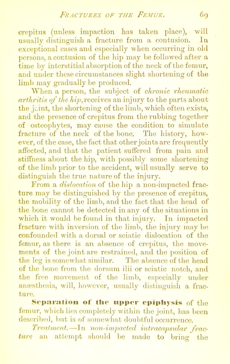 crepitus (unless impaction has taken place), will usually distinguish a fracture from a contusion. la exceptional cases and especially when occurring in old persons, a contusion of the hija may be followed after a time by interstitial absorption of the neck of the femur, and under these circumstances slight shortening of the limb may gradually be produced. When a person, the subject of chronic rheumatic arthritis of the hip,receives an injury to the parts about the jcint, the shortening of the limb, wliich often exists, and the presence of crepitus from the rubbing together of osteophytes, may cause the condition to simulate fracture of the neck of the bone. The history, how- ever, of the case, the fact that other joints are frequently affected, and that the patient suffered from pain and stiffness about the hip, with possibly some shortening of the limb prior to the accident, will usually serve to distinguish the true nature of the injuiy. From a dislocation the hip a non-impacted frac- ture may be distinguished by the presence of crepitus, the mobility of the limb, and the fact that the head of the bone cannot be detected in any of the situations in which it would be found in that injury. In impacted fracture with inversion of the limb, tlie injury may be confounded with a dorsal or sciatic dislocation of the femur, as there is an absence of crepitus, the move- ments of the joint are restrained, and the position of the l(!g issomcwliat similar. The absence of the head of the bone from tlie dorsum ilii or sciatic notch, and the free movement of the limb, especially under anaesthesia, will, however, usually distinguisli a frac- ture. So|>:ii-:ilioii of iUv upper cpipliysis of the femur, whicli lies completely witliiu the joint, has been described, but is of somewhat doulitful occurrc'uco. Tre<Unie)d.—In non-impacted witracapsnlar J'rac- lure an attempt should be made to bring the