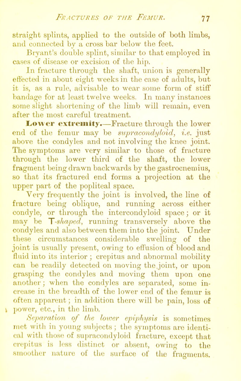 straight splints, applied to the outside of both limbs, and connected by a cross bar below the feet. Br\'ant's double splint, similar to that employed in cases of disease or excision of the hip. In fracture through the shaft, union is generally effected in al)out eight weeks in the case of adults, but it is, as a rule, advisable to wear some form of stiff bandage for at least twelve weeks. In many instances some slight shortening of the limb will remain, even after the most careful treatment. Liow er extremity.—Fracture through the lower end of the femur may be siipracoiidyloid, i.e. just above the condyles and not involving the knee joint. The symptoms are very similar to those of fracture through the lower third of the shaft, the lower fragment being drawn backwards by the gastrocnemius, so that its fractured end forms a projection at the upper part of the popliteal space. Very frequently the joint is involved, the line of fracture being oblique, and running across either condyle, or through the intercondyloid space; or it may be T-shaped, running transversely above the condyles and also between them into the joint. Under these circumstances considerable swelling of the joint is usually present, owing to effusion of blood and fluid into its interior ; crepitus and abnormal mobility can be readily detected on moving the.joint, or upon grasping the condyles and moving them upon one another; when the condyles are separated, some in- crease in the breadth of the lower end of the femur is often apparent; in addition there will be jiain, loss of i ])0wcr, etc., in the limb. Separation of t/ie loioer epiphysis is sometimes met vvitli in young sulijects ; the symptoms are identi- cal with those of supracondyloid fracture, except that crepitus is less distinct or absent, owing to tlic smoother nature of tiie surface of the fragments.