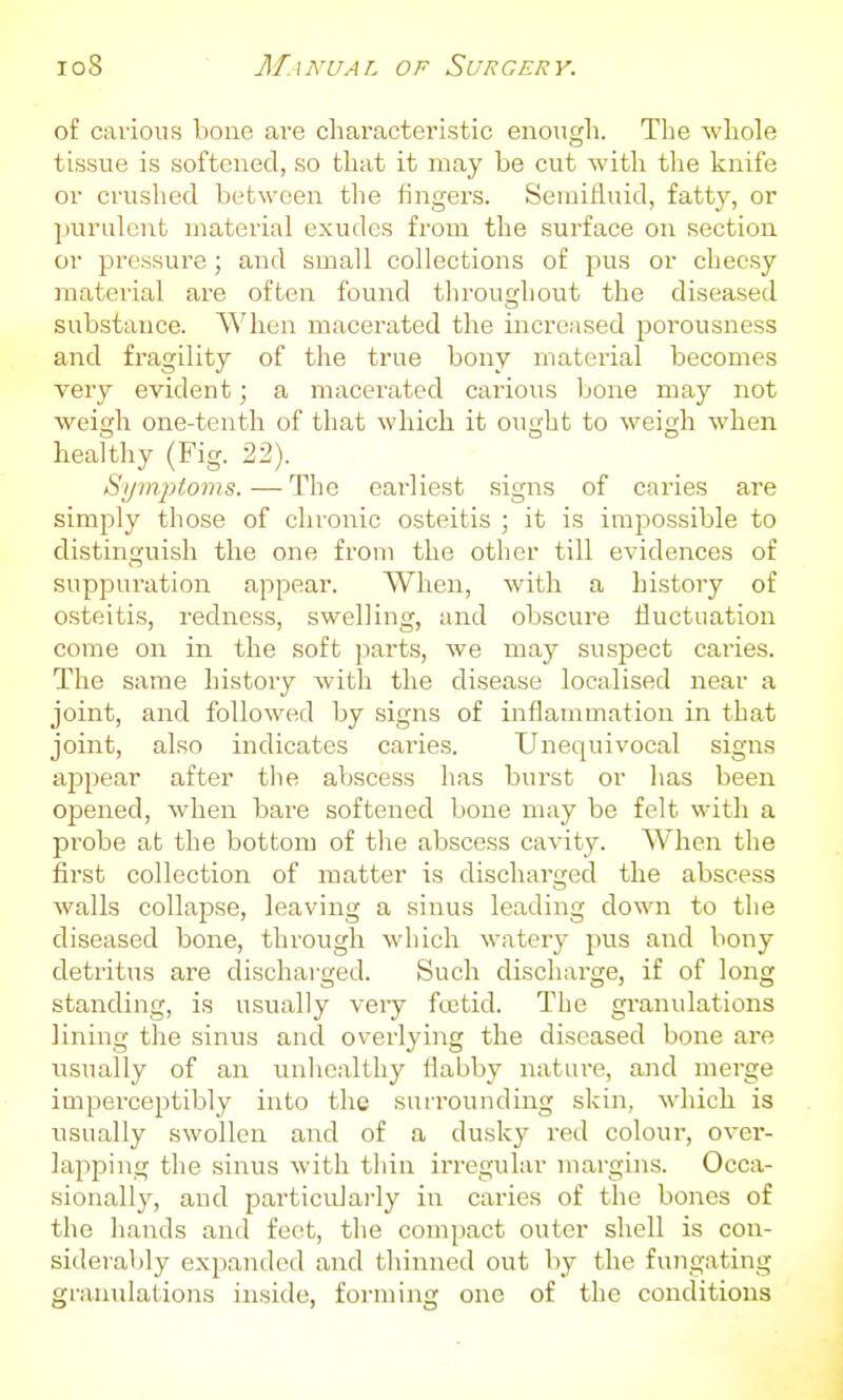 of carious bone are characteristic eno^igh. The whole tissue is softened, so that it may be cut witli the knife or crusliecl between the fingers. Semifluid, fatty, or purulent material exudes from the surface on section or pressure; and small collections of pus or cheesy material are often found throughout the diseased substance. When macerated the increased porousness and fragility of the true bony material becomes very evident; a macerated carious bone may not weigh one-tenth of that which it ought to weigh when healthy (Fig. 22). SijmjUoms. — The earliest signs of caries are simply those of chronic osteitis ; it is impossible to distinguish the one from the other till evidences of suppuration appear. When, with a history of osteitis, redness, swelling, and obscure fluctuation come on in the soft parts, we may suspect caries. The same history with the disease localised near a joint, and followed by signs of inflammation in that joint, also indicates caries. Unequivocal signs appear after tlie aVjscess has burst or has been opened, when bare softened bone may be felt with a probe at the bottom of tlie abscess cavity. When the first collection of matter is discharged the abscess walls collapse, leaving a sinus leading down to the diseased bone, through which watery pus and bony detritus are discharged. Such discharge, if of long standing, is usually very fcBtid. The granulations lining the sinus and overlying the diseased bone are usually of an unhealthy flabby nature, and merge impercejitibly into the surrounding skin, which is usually swollen and of a dusky red coloui', over- lajiping the sinus with thin irregular margins. Occa- sionally, and particularly in caries of the bones of the hands and feet, the compact outer shell is con- siderably exjjanded and thinned out by the fungating granulations inside, foi-ming one of the conditions