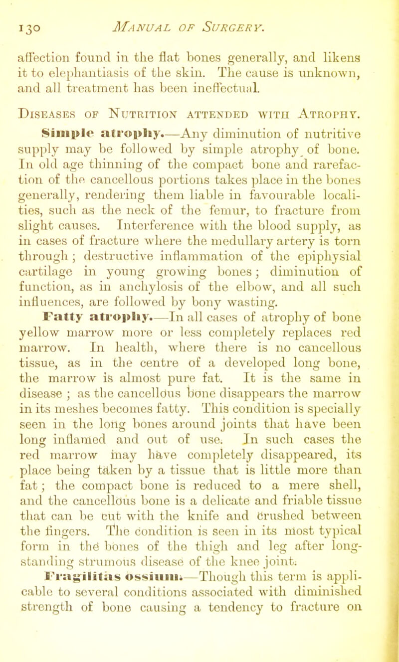 affection found in the flat bones generally, and likens it to elephantiasis of the skin. The cause is unknown, and all treatment has been ineflectuiil. Diseases of Nutrition attended with Atrophy. Simple atropliy.—Any diminution of nutritive supply may be followed by simple atrophy of hone. In old age thinning of tlie compact bone and rarefac- tion of the cancellous portions takes place in the bones generally, rendering them liable in favourable locali- ties, such as the neck of the femur, to fracture from slight causes. Interference with the blood supply, as in cases of fracture where the medullary arteiy is torn through ; destructive inflammation of the epiphysial cartilage in young growing bones; diminution of function, as in anchylosis of the elbow, and all such influences, are followed by bonj'' wasting. Fatty atrophy.—In all cases of atrophy of bone yellow marrow more or less completely replaces red marrow. In health, where there is no cancellous tissue, as in the centre of a developed long bone, the marrow is almost pure fat. It is the same in disease ; as the cancellous bone disappears the maiTOw in its meshes becomes fatty. This condition is specially seen in the long bones around joints that have been long inflamed and out of use. In such cases the red marrow inay have completely disappeared, its place being taken by a tissue that is little more than fat; the compact bone is reduced to a mere shell, and the cancellous bone is a delicate and friable tissue tliat can be cut with the knife and Crushed between the fingers. The condition is seen in its nlost typical form in tlie bones of the thigh and leg after long- standing strumous disease of the knee joint; Fra^'ilitas os»«iuiiii—Though this term is appli- cable to several conditions associated with dimiiiished strength of bono causing a tendency to fracture o\\