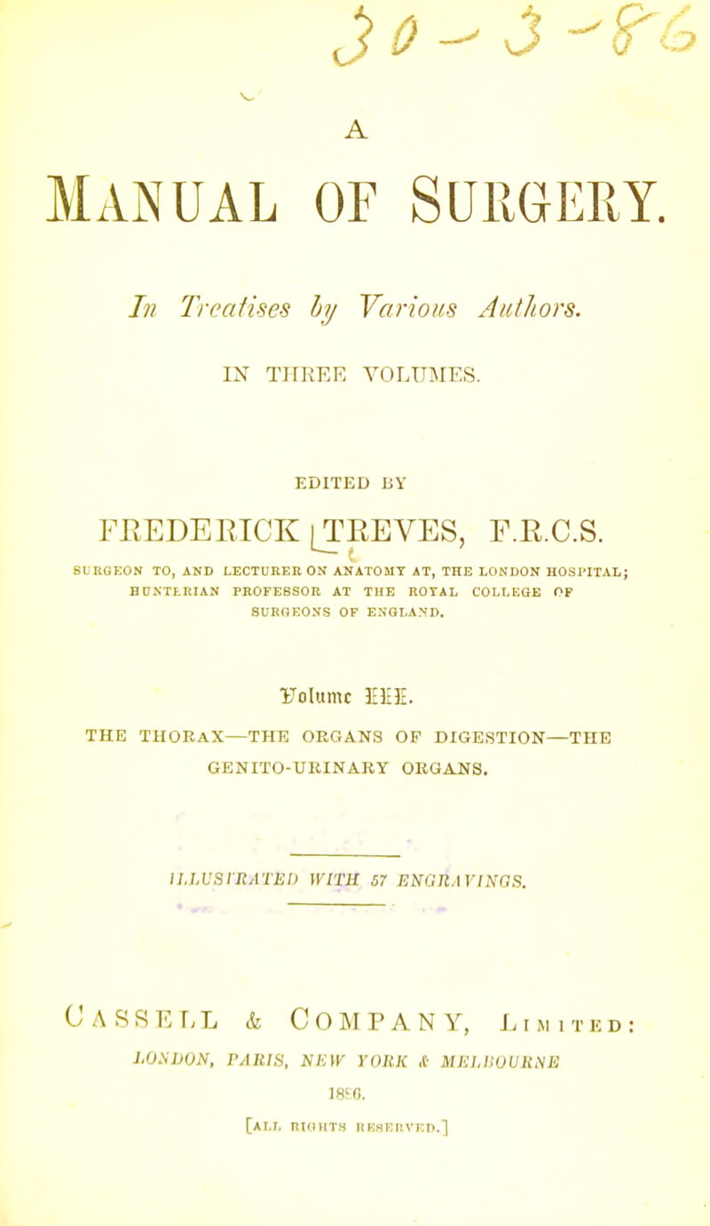 A Manual of Suiigery. In Treatises hy Various Authors. IN THREE VOLUMES. EDITED BY FEEDEEICK [TEEVES, F.E.C.S. SURGEON TO, AND LECTURER ON ANATOMY AT, THE LONDON HOSPITAL; HUNTERIAN PROFESSOR AT THE ROYAL COLLKGE OF 8URHE0NS OF ENGLAND. rolumc ElIE. THE THORAX—THE ORGANS OP DIGESTION—THE GENITO-UEINARY ORGANS. lI.LVSVRATliU WITH 57 ENGll.WINaS. CaSRELL & Company, Limited: j.o.sdon, paris, new york & mellsoume 18JG. [at.i, nidMT.s iinsi:iivi;n.]