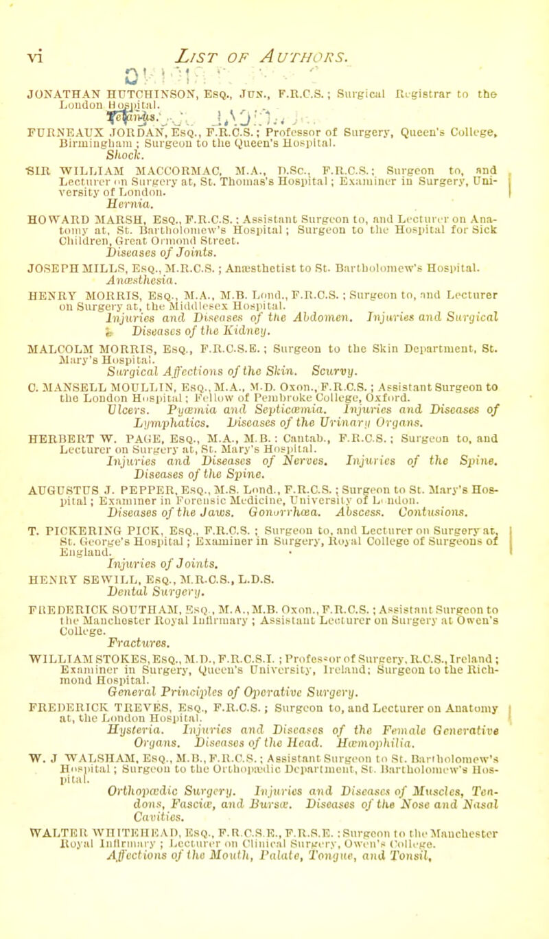 JONATHAN HUTCHINSON, ESQ., JUS., F.U.C.S.; SiueiciiL E.igistrar to th& London Hosijit!il. . _ rURNEAUX JORDAN, Esq., F.R.C.S. ; Professor of Surgery, Queen's College, Birmingham ; Surgeon to the Queen's Hospital. S/ioc/c. •SIR WILIilAM MACC0R5IAC, M.A., D.Sc, P.E.C.S.: Surgeon to, »nd Lecturer \>\\ Surgery at, St. Thomas's Hosyital; Examiner in Surgery, Uni- versity of London. Hernia. HOWARD MARSH, ESQ., F.R.CS.; Assistant Surgeon to, and Lecturer on Ana- tomy at, St. Bartholomew's Hospital; Surgeon to the Hospital for Sick Children, Great Ormond Street. Diseases of Joints, JOSEPH MILLS, Esq., H.R.C.S. ; Anajsthotist to St. Barlholoniew's Hospital. .4ncB.st)icsta. HENRY MORRIS, ESQ., M.A., M.B. Loml., F.R.CS.; Surgeon to, nnd Lecturer on Surgery at, the Middlesex Hospital. Injuries and Diseases of the Ahdomen. Injuries and Surgical i: Diseases of the Kidiwij. MALCOLM MORRIS, ESQ., F.R.C.S.E.; Surgeon to the Skin Department, St. Mary's Hospital. Surgical Affections of the Skin. Scnrvy. C. MANSELL MOULLIN. ESQ..M.A., .M.D. Oxon., F.R.CS.; Assistant Surgeon to the London Hnspilal; Fellow of Pemhroke College, Oxford. Dicers. Pyaimia and Septicaimia. Injuries and Diseases of Lymphatics, Diseases of the Urinary Organs. HERBERT W. PAtiE, ESQ., M.A., M.B.: Cantab., F.R.CS.; Surgeon to, and Lecturer on Surgery at, St. Mary's Hospital. Injuries and Diseases of Nerves. Injuries of the Spine. Diseases of the Spine. AUGUSTUS J. PEPPER, Esq., M.S. Lond., F.R.CS.; Surgeon to St. Mary's Hos- pital ; Examiner in Forensic Medicine, University of L< ndon. Diseases of the Jaws. Gonurrhcea. Abscess. Conti(sioii,s. T. PICKERING PICK, Esq., F.R.CS. ; Surgeon to, and Lecturer on Surgery at, St. George's Hospit:U ; Examiner in Surgery, Royal College of Surgeons of England. Injuries of Joints. HENRY SEWILL, Esq., SI.R.C.S., L.D.S. Dental Surgery. FUEDEBICK SOUTH AM, Esq., M. A., M.B. Oxon., F.R.CS.; Assistant Surgeon to t he Manchester Royal Inllrraary ; Assistant Lecturer on Surgery at Owen's College. Fractures. WILLIAM .STOKES, Esq., M.D., F.R.C.S.I. ; Profes--or of Surgery. R.C.S., Ireland ; Examiner in Surgery, Queen's University, Ireland; Surgeon to the Rich- mond Hospital. General Principles of Operative Surgery. FREDERICK TREVES. Esq., F.R.CS.; Surgeon to, and Lecturer on Anatomy at, the London Hospital. Kysteria. Injuries and Diseases of the Peiiinle Generative Organs. Diseases of the Head. Hiemophilia. W. J WALSHAM, Esq., M.B., F.R.CS.; Assistant Surgeon to St. nariholoniew's Hesiiital; Surgeon to the Orthopiedic Department, St. liartholoniew's Hos- pital. OrtJto])a,'clic Surgery. Injuries and Diseases of Muscles, Ten- dons, Fasciic, and Bursa: Diseases of the Nose and Nasal Cavities. WALTER WHITEHHAD, Esq., F.R.CS.E., F.R.S.E. ;Surgcnn to the Manchester Royal Inllrmary ; Lecturer on Clinical Surgery, Owen's (College. Affections of the Mouth, Palate, Tongue, and Tonsil,