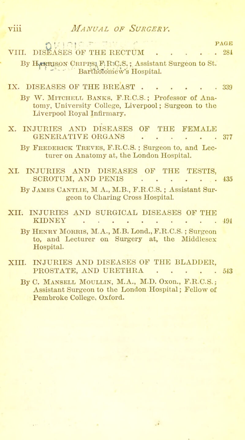 • .' t J  ~ ' PAGE VIII. DISEASES OF THE RECTUM 281 By It|tKiasoN Pripi!S?^F.RiC.S. ; Assistant Surgeon to St. ~ ■ Bar'tlKjlo'irievV's Hospital. IX. DISEASES OF THE BREAST 339 By W. Mitchell Banks. F.R.C.S. ; Professor of Ana- tomy, University College, Liverpool; Surgeon to tlie Liverpool Royal Infirmary. X. INJURIES AND DISEASES OF THE FEMALE GENERATIVE ORGANS 377 By Frederick Treves, F.R.C.S.; Surgeon to, and Lec- turer on Anatomy at, the London Hospital. XL INJURIES AND DISEASES OF THE TESTIS, SCROTUM, AND PENIS 435 By James Cantlie, M A., M.B., F.R.C.S.; Assistant Sur- geon to Charing Cross Hospital. XII. INJURIES AND SURGICAL DISEASES OF THE KIDNEY m By Henry Morris, M.A., M.B. Lond., F.R.C.S.; Surgeon to, and Lecturer on Surgery at, the Middlesex Hospital. Xm. INJURIES AND DISEASES OF THE BLADDER, PROSTATE, AND URETHRA 513 By C. Mansell Moullin, M. A., M.D. Oxon., F.R.C.S.; Assistant Surgeon to the London Hospital; Fellow of Pembroke College, Oxford.