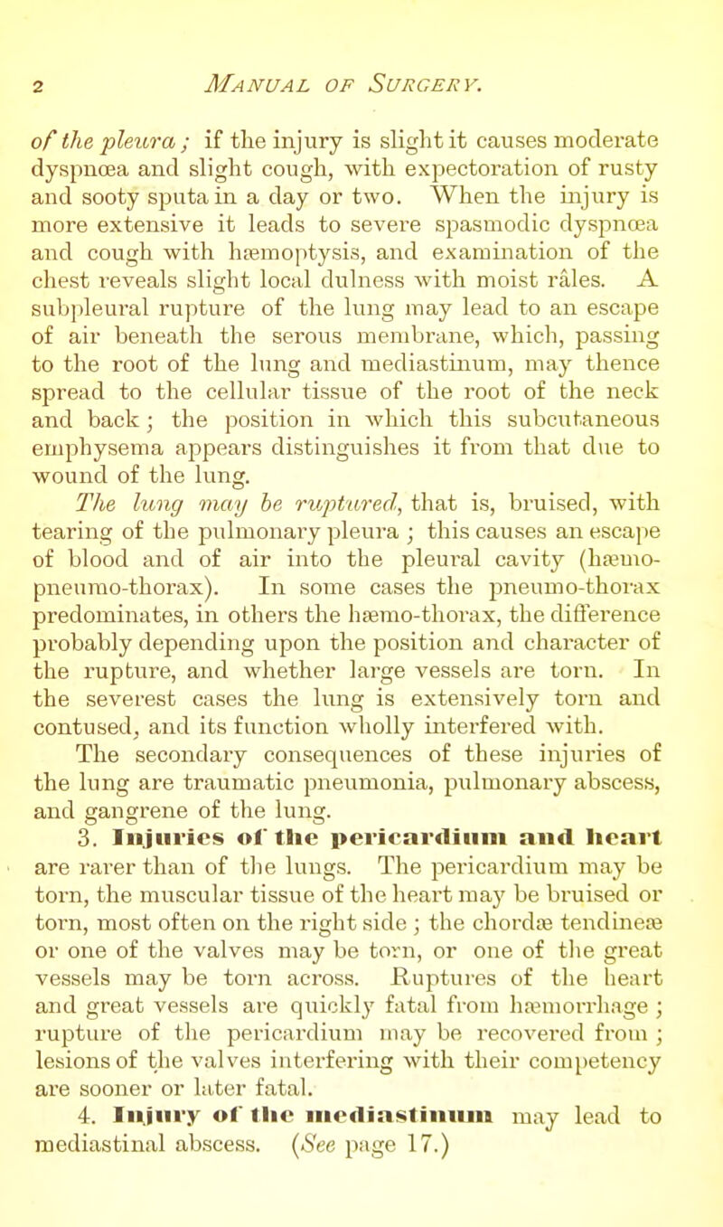 of the pleura ; if the injury is slight it causes moderate dyspnoea and slight cough, with expectoration of rusty and sooty sputa in a day or two. When the injury is more extensive it leads to severe spasmodic dyspnoea and cough with htemoptysis, and examination of the chest reveals slight local dulness with moist rales. A subpleural rupture of the lung may lead to an escape of air beneath the serous membrane, which, passing to the root of the lung and mediastinum, may thence spread to the cellular tissue of the root of the neck and back; the position in Avhich this subcutaneous emphysema appears distinguishes it from that due to wound of the lung. The litng may be riojjtured, that is, bruised, with tearing of the pulmonary pleura ; this causes an escai^e of blood and of air into the pleural cavity (h»mo- pneurao-thorax). In some cases the pneumo-thorax predominates, in others the hfemo-thorax, the difference probably depending upon the position and character of the rupture, and whether large vessels are torn. In the severest cases the lung is extensively torn and contused, and its function wholly ii^terfered with. The secondary consequences of these injuries of the lung are traumatic pneumonia, pulmonary abscess, and gangrene of the lung. 3. Injuries ol' the pericardium and heart are rarer than of tlie lungs. The pericardium may be torn, the muscular tissue of the heart may be bruised or torn, most often on the right side ; the chordiB tendinea3 or one of the valves may be torn, or one of the great vessels may be torn across. Ruptures of the heart and great vessels are quickly fatal from haemorrhage ; rupture of tlie pericardium may be recovered from ; lesions of the valves intei'fering with their competency are sooner or later fatal. 4. Injury ol tlie mediastinum may lead to mediastinal abscess. (iS'ee page 17.)