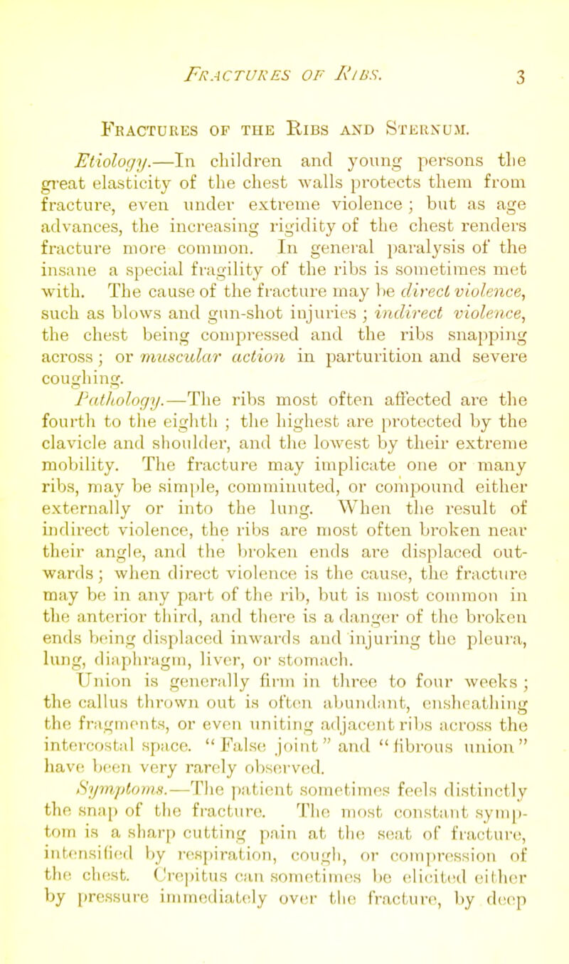 Fractures of A'/iss. Fractures of the Ribs and Sternum. Etiology.—In children and young persons tlie great elasticity of the chest walls protects them from fracture, even under extreme violence; but as age advances, the increasing rigidity of the cliest renders fracture more common. In general paralysis ot the insane a special fragility of the ribs is sometimes met with. The cause of the fracture may be direci violence, such as blows and gun-shot injuries ; indirect violence, the chest being compressed and the ribs snapping across; or muscidar action in parturition and severe coughing. ratliology.—The ribs most often aflected are the fourth to tlie eighth ; the highest are protected by the clavicle and shoulder, and the lowest by their extreme mobility. The fracture may implicate one or many ribs, may be simple, comminuted, or compound either externally or into the lung. When the I'esult of indirect violence, the ribs are most often bi'oken near their angle, and the broken ends are displaced out- wards ; when direct violence is the cause, the fracture may be in any part of the rib, but is most common in the anterior third, and there is a danger of the broken ends Vxung displaced inwards and injuring the pleura, lung, diaphragm, liver, or stomach. Union is generally fii-m in three to four weeks ; the callus thrown out is oftcai abundant, enslieatliing the fragments, or even uniting adjacent ribs across the intercostal space. False; joint and fibrous union liave b(;en very rarely observed. Symptoms.—The patient sometimes feels distinctly the .snap of the fracture. The most constant symp- tom is a sliarp cutting pain at the seat of fracture, intfmsilied by respiration, cough, or compression of the chest. (Jrejjitus can sometimes be eli(;it(;d either by pressure immediately over the fracture, by deep