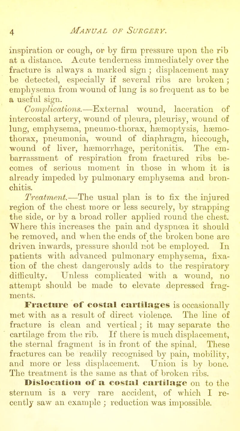 inspiration or cough, or by firm pressure upon the rib at a distance. Acute tenderness immediately over the fracture is always a marked sign ; displacement may be detected, especially if several ribs are broken ; emphysema from wound of lung is so frequent as to be a useful sign. Complications.—External wound, laceration of intercostal artery, wound of pleura, j^leurisy, wound of lung, emphysema, pneunio-thorax, hsemoptysis, hsemo- thorax, pneumonia, wound of diaphragm, hiccough, wound of liver, hasmorrhage, peritonitis. The em- barrassment of respiration from fractured ribs be- comes of serious moment in those in whom it is already impeded by pulmonary emphysema and bron- chitis. Treatment.-—The usual plan is to fix the injured region of the chest more or less securely, by strapping the side, or by a broad roller applied round the chest. Where this increases the pain and dyspnoea it should be removed, and when the ends of the broken bone are driven inwards, pressure should not be employed. In patients with advanced pulmonary emphysema, fixa- tion of the chest dangerously adds to the respiratory difficulty. Unless complicated wdth a wound, no attempt should be made to elevate depressed frag- ments. Fracture of costal cartilag:cs is occasionally met with as a result of direct violence. The line of fracture is clean and vertical; it may separate the cartilage from the rib. If there is much displacement, the sternal fragment is in front of the spinal. These fractures can be readily recognised b}^ pain, mobility, and more or less displacement. Union is bj' bone. The treatment is the same as that of broken ribs. Dislocation of a costal cartilag^o on to the sternum is a very rare accident, of which I re- cently saw an example ; reduction was impossible.