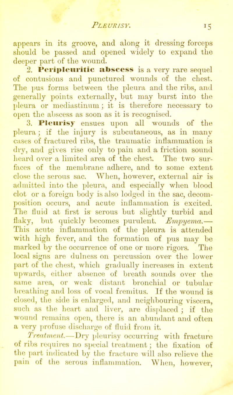 Pleurisy. appears in its groove, and along it dressing forceps should be passed and opened widely to expand the deeper part of the wound. 2. Peripleuritic abscess is a very rare sequel of contusions and punctured wounds of the chest. The pus forms between the pleura and the ribs, and generally points externally, but may burst into the pleura or mediastinum; it is therefore necessary to open the abscess as soon as it is recognised. 3. Pleiu'isy ensues upon all wounds of the pleura; if the injury is subcutaneous, as in many cases of fractured ribs, the traumatic inflammation is dry, and gives rise only to jiain and a friction sound lieard over a limited area of the chest. The two sur- faces of the membrane adhei-e, and to some extent close the serous sac. When, however, external air is admitted into the pleura, and especially wlien blood clot or a foreign body is also lodged in the sac, decom- position occurs, and acute inflammation is excited. The fluid at first is serous but slightly turbid and flaky, but quickly becomes purulent. Empyema.— This acute inflammation of the pleura is attended with high fever, and the formation of pus may be marked by the occurrence of one or more rigor.s. The local signs are dulness on percussion over the lower part of tlie chest, which gradually increases in extent upwards, either aVjsence of breath sounds over the same area, or weak distant bronchial or tubular breathing and loss of vocal fremitus. If the wound is closed, the side is enlarged, and neigldiouring viscera, sucli as the heart and liver, are displaced ; if the wound remains open, there is an aliundant and often a very profuse discliiirge of fluid from it. Treat I lie )d.—Dry phiurisy occurring with fracture of ribs retjuires no special treatment; the fixation of the part indicated by tlie fracture will also relieve the pain of the .serous inflammation. Wiien, liowever,