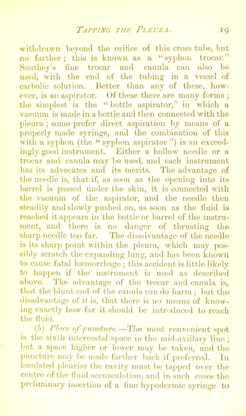 witlKlrawn beyond the orifice of this cross tube, but no farther; this is known as a syphon trocar. Southey's fine trocar and canula can also be used, with the end of the tubing in a vessel of carbolic solution. Better than any of these, how- ever, is an aspirator. Of these there are many forms ; the simplest is the  bottle aspirator, in which a vacuum is made in a bottle and then connected with the pleura ; some prefer direct aspiration by means of a properly made syringe, and the combination of this with a syphon (the  syphon aspirator ) is an exceed- ingly good instrument. Either a hollow needle or a trocar and canula may be used, and each instrument has its advocates and its merits. The advantage of the needle is, that if, as soon as the opening into its baiTel is passed under the skin, it is connected with the vacuum of the aspirator, and the needle then steadily and slowly pushed on, as soon as the fluid is reached it appears in the bottle or barrel of the instru- ment, and there is no danger of tlu'usting the sharp needle too far. The disadvantage of the needle is its sharp point within the pleura, which may pos- sil)ly scratch the expanding lung, and has been known to cause fatal hremorrliage ; tliis accident is little likely to happen if the insLrviiuent is used as described above. Tlie advantage of tlie trocar and canula is, that the l)lunt end of the canula can do harm ; but the disadvantage of it is, that there is no me.ans of know- ing exactly how far it should bo introduced to reach the fhiiii. (A) Pliirc, of jnmclvre.—Tlie most convenient spot is the sixLii iiiiercostid space in tin; inid-axiliary line ; but a .sf)aco higher or lower may be taken, and the punctui-e may he made farther ))ack if prcf(!rr('d. Jn locidated pleurisy the cavity must be tap|)ed over tlie centre of the lliiid accnmuhition, and in such cases the preliininai'y insertion of a lino hypodermic syringe to