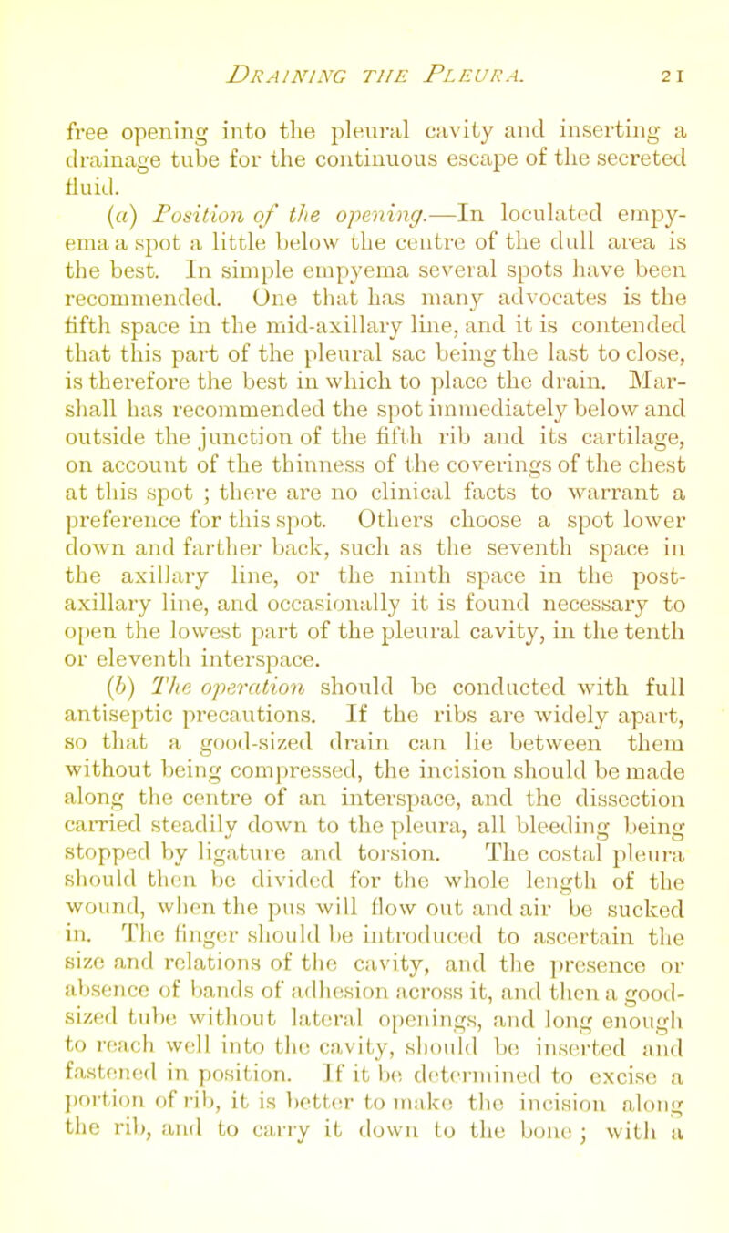 free opening into the pleural cavity and inserting a drainage tube for the continuous escape of the secreted tiuid. (a) Position of the opening.—In loculated empy- ema a spot a little below the centre of the dull area is the best. In simple empyema several spots have been recommended. One that has many advocates is the tifth space in the mid-axillary line, and it is contended that this part of the pleural sac being the last to close, is therefore the best in which to place the drain. Mar- shall has recommended the spot immediately belosv and outside the junction of the fifth rib and its cartilage, on account of the thinness of the coverings of the chest at this spot ; there are no clinical facts to warrant a preference for this spot. Others choose a spot lower down and farther back, such as the seventh space in the axillary line, or the ninth space in the post- axillary line, and occasionally it is found necessary to open the lowest part of the pleural cavity, in the tenth or eleventh interspace. (i) The operation should be conducted with full antiseptic precautions. If the ribs are widely apart, so that a good-sized drain can lie between them without being compressed, the incision should be made along the centre of an interspace, and the dissection earned steadily down to the pleura, all bleeding being stopped by ligature and toi-sion. The costal pleura should then be divided for the whole length of the wound, when the pus will flow out and air be sucked in. The linger should lie introduced to ascertain the size and relations of the cavity, and the presence or absence of bands of adhesion across it, and then a good- sized tube without lateral openings, and long enough to reach well into the cavity, should bo in.serted and fastened in position. Jf it Ik; determined to excise a portion of rib, it is bettcsr to make the incision along the ril), and to carry it down to the bone ; with a