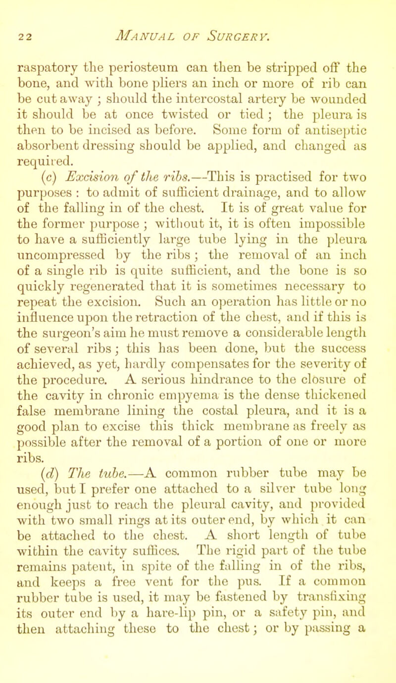 raspatory the periosteum can tlien be stripped off the bone, and with bone pliers an inch or more of rib can be cat away ; should the intercostal artery be wounded it should be at once twisted or tied ; the pleura is then to be incised as before. Some form of antise]jtic absorbent dressing should be applied, and changed as required. (c) Excision of the ribs.—This is practised for two purposes : to admit of sufficient drainage, and to allow of the falling in of the chest. It is of great value for the former purpose ; without it, it is often impossible to have a sufficiently large tube lying in the pleura imcompressed by the ribs ; the removal of an inch of a single rib is quite sufficient, and the bone is so quickly regenerated that it is sometimes necessary to repeat the excision. Such an operation has little or no influence upon the retraction of the chest, and if this is the surgeon's aim he must remove a considerable length of several ribs; this has been done, but the success achieved, as yet, hardly compensates for the severity of the procedure. A serious hindrance to the closure of the cavity in chronic empyema is the dense thickened false membrane lining the costal pleura, and it is a good plan to excise this thick membrane as freely as possible after the removal of a portion of one or more ribs. {d) The tube.—A common rubber tube may be used, but I prefer one attached to a silver tube long enough just to reach the pleural cavity, and ])rovided with two small rings at its outer end, by which it can be attached to the chest. A short length of tube within the cavity suffices. The rigid part of the tube remains patent, in spite of the falling in of the ribs, and keeps a free vent for the pus. If a common rubber tube is used, it may be fastened by translixing its outer end by a hare-lip pin, or a safety pin, and then attaching these to the chest; or by passing a