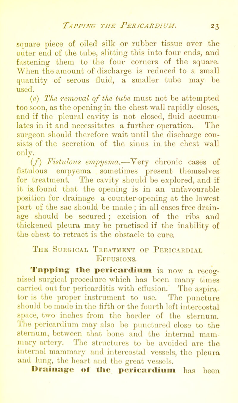 Tapping the Pericardium. square piece of oiled silk or rubber tissue over the outer end of the tube, slitting this into four ends, and fastening them to the four corners of the square. Wlien the amount of discharge is )-ednced to a small quantity of serous fluid, a smaller tube may be used. (e) Tlie removal of the tube must not be attempted too soon, as the opening in the chest wall rapidly closes, and if the pleural cavity is not closed, fluid accumu- lates in it and necessitates a further operation. The surgeon should therefore wait until the discharge con- sists of the secretion of the sinus in the chest wall only. _ (_/') Fisttdous emj^yema.—Very chronic cases of fistulous empyema sometimes present themselves for treatment. The cavity should be explored, and if it is. found that the opening is in an unfavourable position for drainage a counter-opening at the lowest jiart of the sac should be made ; in all cases free drain- age should be secured ; excision of the ribs and thickened pleura may be practised if the inability of the chest to retract is the obstacle to cure. The Surgical Treatment of Pericardial Effusions. Tapping the pcricardiiiin is now a recos- nised surgical procedure which has been many times carried out for pericarditis with effusion. The aspira- tor is the proper insti'ument to use. The puncture should 1)0 made in tlie fifth or the fourth left intercostal space, two inches from the border of the sternum. Tlie pericardium may also be punctured chjsc to the sternum, between that bone and the internal mam mary ai-tery. Tlic structui-es to be avoided are the iuterrial mammary and intercostal vesstils, the pleura and lung, the heart and tlu; great vessels. Drainage of llic pericardiiiiii has been