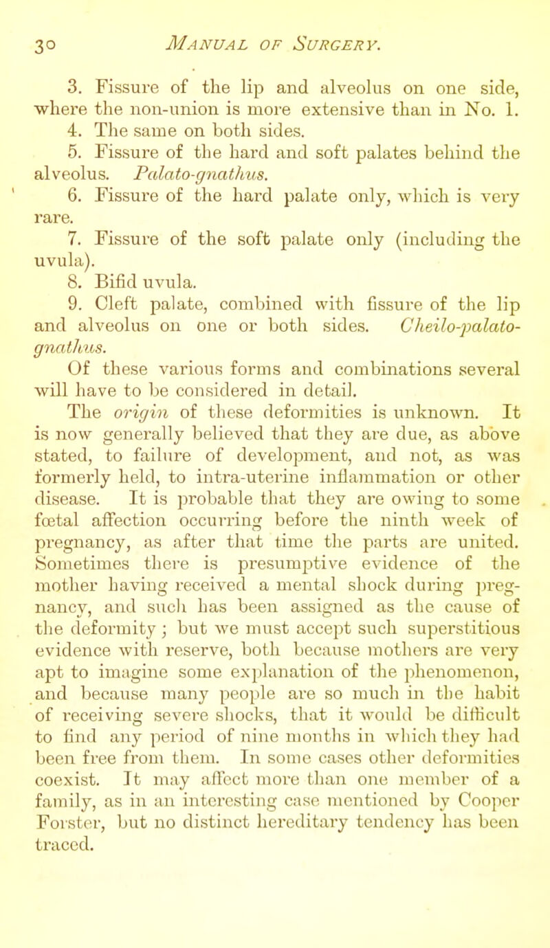 3° 3. Fissure of the lip and alveolus on one side, where the non-union is moi'e extensive than in No. 1. 4. The same on both sides. 5. Fissure of the hard and soft palates behind the alveolus. Palato-gnathus. 6. Fissure of the hard palate only, wliich is veiy rare. 7. Fissure of the soft palate only (including the uvula). 8. Bifid uvula. 9. Cleft palate, combined with fissure of the lip and alveolus on one or both sides. Cheilo-palaio- gnatlms. Of these various forms and combinations several will have to be considered in detail. The origin of these deformities is unknown. It is now generally believed that they are due, as above stated, to failure of development, and not, as was formerly held, to intra-uterine inflammation or other disease. It is probable that they are owing to some foetal afi'ection occurring before the ninth week of pregnancy, as after that time the parts are united. Sometimes there is pi-esumptive evidence of the mother having received a mental shock during preg- nancy, and sucli has been assigned as the cause of the deformity ; but we must accejit such superstitious evidence with reserve, both because mothers are very apt to imagine some exjilanation of the phenomenon, and because many people are so much in the habit of receiving severe shocks, that it would be difficult to find any period of nine months in which they had been free from them. In some cases other deformities coexist. It may alTcct moi'e than one member of a family, as in an interesting case mentioned by Cooper Forster, but no distinct hereditary teiidency has been traced.