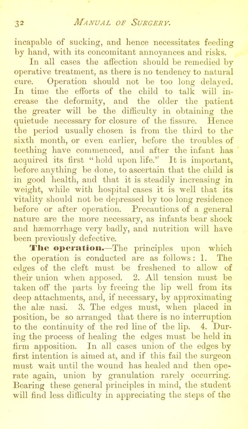 incapable of sucking, and hence necessitates feeding by hand, with its concomitant annoyances and risks. In all cases the affection should be remedied by operative treatment, as there is no tendency to natural cure. Operation should not be too long delayed. In time the efforts of the child to talk will in- crease the deformity, and the older the patient the greater will be the difficulty in obtaining the quietude necessary for closure of the fissure. Hence the period usually chosen is from the third to the sixth month, or even eai-lier, before the troubles of teething have commenced, and after the infant has acquired its first  hold upon life. It is important, before anything be done, to ascertain that the child is in good health, and that it is steadily increasing in weight, while with hospital cases it is well that its vitality should not be depressed by too long residence before or after ojjeration. Precautions of a general nature are the more necessary, as infants bear shock and hiemorrhage very badly, and nutrition will have been previously defective. Tlic operation.—The principles upon which the operation is conducted are as follows : 1. The edges of the cleft must be freshened to allow of theii- union when apposed. 2. All tension must be taken off the jjarts by freeing the lip well from its deep attachments, and, if necessary, by approximating the alse nasi. 3. The edges must, when placed in position, be so arranged that there is no interruption to the continuity of the red line of the lip. 4. Dur- ing the process of healing the edges must be held in firm apposition. In all cases union of the edges by first intention is aimed at, and if this fail the surgeon must wait until the wound has healed and then ope- rate again, union by granulation rarely occurring. Bearing these general principles in mind, the student will fiiid less dilliculty in appreciating the steps of the