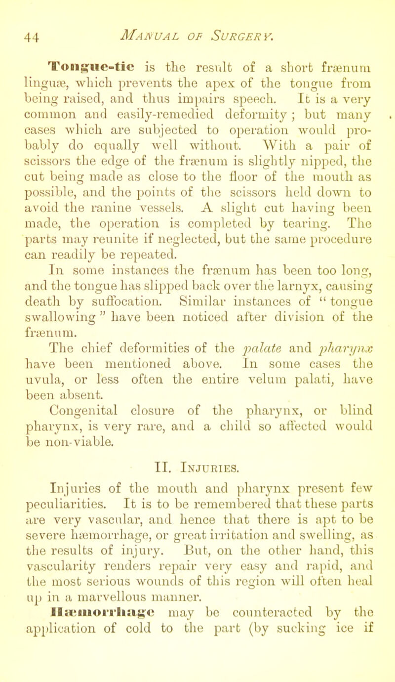 Tong-ue-tic is the result of a short fn-enuiu linguoe, which prevents the apex of the tongue from being raised, and thus impairs speech. It is a very- common and easily-remedied deformity ; but many cases which are subjected to operation would pro- bably do equally well without. With a pair of scissors the edge of the fra?num is slightly nipped, the cut being made as close to the floor of the mouth as possible, and the points of the scissors held down to avoid the ranine vessels. A slitrht cut havin been made, the operation is completed by tearing. The parts may reunite if neglected, but the same procedure can readily be repeated. In some instances the fraanum has been too long, and the tongue has slipped back over the larnyx, causing death by suffocation. Similar instances of  tongue swallovving  have been noticed after division of the frsenum. The chief deformities of the palate and plianjnx have been mentioned above. In some cases the uvula, or less often the entire velum palati, have been absent. Congenital closui'e of the pharynx, or blind pharynx, is very rare, and a child so affected would be non-viable. II. Injuries. Injuries of the mouth and jihar^-nx present few peculiarities. It is to be remembered that these parts are very vascular, and hence that there is apt to be severe hajmorrliage, or great in-itation and swelling, as the results of injury. But, on the other hand, this vascularity renders rejaair very easy and i-apid, and the most serious wounds of this region M'ill often heal up in a marvellous manner. Jliviiioi-iiia^c may be counteracted by the application of cold to the jiart (by sucking ice if