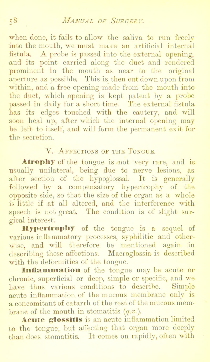 wlien done, it fails to allow the saliva to run freely into the mouth, we must make an artificial internal fistula. A probe is passed iuto the external opening, and its point carried along the duct and rendered prominent in the mouth as near to the original aperture as possible. This is then cut down upon from within, and a free opening made from the mouth into the duct, which opening is kept ]jatent by a probe ])assed in daily for a short time. The external listula has its edges touched with the cautery, and will soon heal up, after which the internal opening may be left to itself, and will form the peiinanent exit for the secretion. V. Affections of the Tongue. Atropliy of the tongue is not \evy i-are, and is xisually unilateral, being due to nerve lesions, as after section of the liyi:)oglossal. It is generally followed by a compensatory hypertroishy of the opposite side, so that the size of the organ as a whole is little if at all altered, and the interference with speech is not gi-eat. The condition is of slight sur- gical interest. Hypcrlropliy of the tongue is a sequel of various inflammatory processes, syphilitic and other- wise, and will therefore be mentioned again in describing these afiections. Macroglossia is described witii the deformities of the tongue. Iiiflaiiiiiiatioii of the tongue may be acute or chronic, superficial or deep, simjde or s])ccific, and we have thus various conditions to describe. Simjjle acute inflammation of the mucous membrane only is a concomitant of catarrh of the r(>st of the mucous mem- brane of the mouth in stomatitis {q-v.). Acute glossitis is an acute inflammation linuted to tlift tongue, l)ut aflecting that organ more deeply than does stomatitis. ]t comes on rapidly, often with