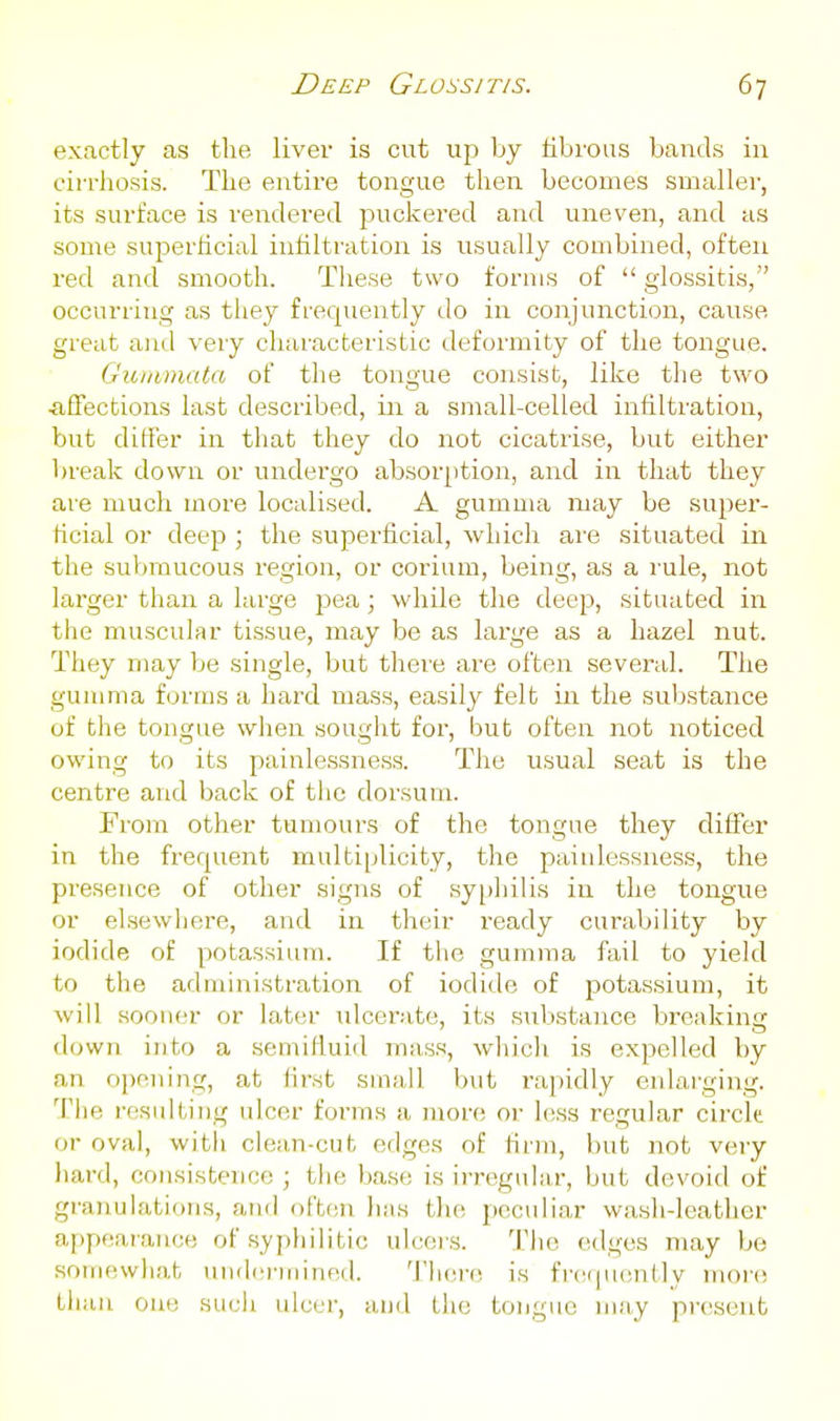 exactly as the liver is cut up by librous bands in cirrhosis. The entire tongue then becomes smaller, its surface is rendered puckered and uneven, and as some superficial infiltration is usually combined, often I'ed and smooth. Tliese two forms of  glossitis, occurring as they frequently do in conjunction, cause great and very characteristic deformity of the tongue. Giuamata of the tongue consist, like the two ^iffections last described, in a small-celled infiltration, but differ in that they do not cicatrise, but either break down or undergo absor[)tion, and in that they are much more localised. A gumma may be super- ficial or deep ; the superficial, which are situated in the submucous region, or cerium, being, as a rule, not larger than a large pea; while the deep, situated in the muscular tissue, may be as large as a hazel nut. They may be single, but there are often several. The gumma forms a hard mass, easily felt in the substance of the tongue when sought for, but often not noticed owing to its painlessness. The usual seat is the centre and back of the dorsum. From other tumours of the tongue they differ in the frequent multiplicity, the painlessness, the presence of other signs of syphilis in the tongue or elsewhere, and in their ready curability by iodide of potassium. If the gumma fail to yield to the administration of iodide of potassium, it will sooner or later ulcerate, its substance breaking down into a semifiuid mass, which is expelled by an opening, at first sma,ll Init rapidly enlarging. The resulting ulcer forms a more or less regular circle or oval, with clean-cut edges of firm, but not very hard, consistence ; the ba.se is irregular, but devoid of granulations, anil often has the peculiar wa.sh-leather appfsarance of syphilitic ulceis. The edges may be somewhat uiuhrrinined. 'J'hore is fr(H|uently more tiian one such ulcer, and Lhc tongue may present