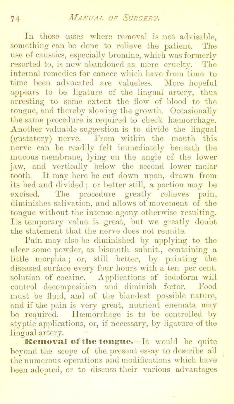 In those cases where i-emovcal is not advisable, something can be done to relieve the patient. The nse of caustics, especially bi'omine, which was formerly- resorted to, is now abandoned as mere cruelty. The internal remedies for cancer which have from time to time been advocated are valueless. More hopeful appears to be ligature of the lingual artery, thus arresting to some extent the How of blood to the tongue, and thereby slowing the growth. Occasionally the same procedure is required to check haemorrhage. Another valuable su(js;estion is to divide the lingual (gustatory) nerve. From within the mouth this nerve can be readily felt immediately beneath the mucous membrane, lying on the angle of the lower jaw, and vertically below the second lower molar tooth, It may here be cut down upon, drawn from its bed and divided ; or better still, a portion may be excised. The procedure greatly relieves pain, diminishes salivation, and allows of movement of the tongue without the intense agony otherwise resulting. Its temporary value is great, but we greatly doubt the statement that the nerve does not reunite. Pain may also be diminished by a[)plying to the ulcer some powder, as liisrauth. subnit., containing a little morphia; or, still better, by painting the diseased surface every four houi-s with a ten per cent, solution of cocaine. Applications of iodoform will control decomposition and diminish factor. Food must be fluid, and of tlie blandest possible nature, and if the pain is very great, nutrient enemata may be required. Haemorrhage is to be controlled by styj)tic applications, or, if necessary, by ligature of the lingual artery. Removal of the tongiio.—It would be quite beyond the scope of the present essay to describe all the numerous operations and modihcations which have licen adopted, or to discuss their various advantages