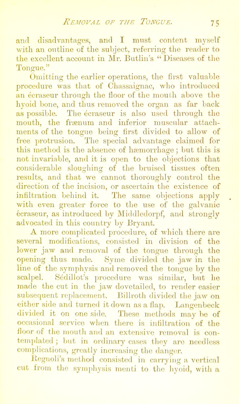 ami disarlvantagos, and I must content myself with an outline of the subject, referring tlie reader to the excellent account in Mr. Butlin's  Diseases of the Tongue. Omitting the earlier operations, the first valuable procedure was that of Chassaignac, who introduced an ecraseur througli the floor of the mouLh above the hyoid bone, and thus removed the organ as far back as possible. The ecraseur is also vised thi^ough the mouth, the frfenum and inferior muscular attach- ments of the tongue being first divided to allow of free protrusion. The special advantage claimed for this method is the absence; of hemorrhage; but this is not invariable, and it is open to the objections that considerable sloughing of the bfuiscd tissues often results, and that we cannot thoroughly control the direction of the incision, or ascertain the existence of infiltration beliind it. The same objections apply with even greater force to the use of the galvanic ecraseur, as introduced by Middledorpf, and strongly advocated in this country by Bryant. A more complicated procedure, of which there ai'e several modifications, consisted in division of the lower jaw and removal of the tongue through the opening thus made. Syme divided the jaw in the line of the symphysis and removed the tongue by the scalpel. Sedillot's procedure Avas similar, but he made the cut in the jaw dovetailed, to render easier sub.sequent replacement. Jjiilroth divided the jaw on either side and turned it down as a flap. Langenbeck divided it on one side. These methods may be of occasional .service wlicn there is iidiltration of the iloor of tlie niontli and an extensive reinovMl is con- tenipialcd ; liut in ordinary cases tliey are needless conijilications, groaLiy increasing tlie danger. Kegnoli's mcLliod consisttid in carrying a, vertical cut from tlic .syinpliysis nuuiti to tlie liyoid, wiUi a