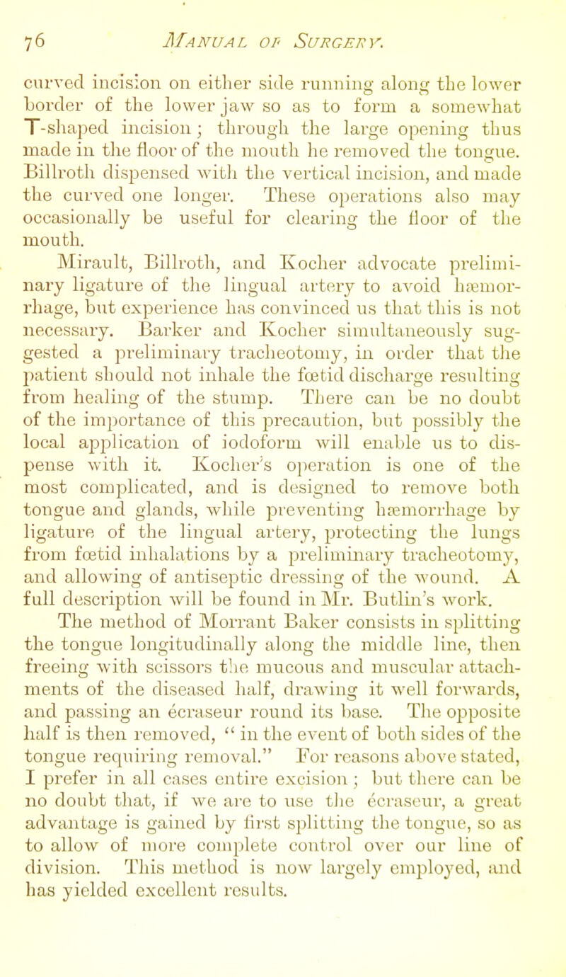 curved incision on either side running along the lower border of the lower jaw so as to form a somewhat T-shaped incision; through the large opening thus made in the floor of the mouth he removed the tongue. Billroth dispensed witli the vertical incision, and made the curved one longer. These operations also may occasionally be useful for clearing the floor of the mouth. Mirault, Billroth, and Kocher advocate prelimi- nary ligature of the lingual artery to avoid hjemor- rhage, but experience has convinced us that this is not necessary. Barker and Kocher simultaneously sug- gested a preliminary tracheotomy, in order that the patient should not inhale the foetid discharge resulting from healing of the stump. There can be no doubt of the importance of this jjrecaution, but possibly the local application of iodoform will enable us to dis- pense with it. Kocher's operation is one of the most complicated, and is designed to remove both tongue and glands, while j^reventing hffimorrhage by ligature of the lingual artery, protecting the lungs from foetid inhalations by a preliminary tracheotomy, and allowing of antiseptic dressing of the Avound. A full description will be found in Mr. Butlin's work. The method of Morrant Baker consists in splitting the tongue longitudinally along the middle line, then freeing with scissors the mucous and muscular attach- ments of the diseased half, drawing it well forwards, and passing an ecraseur round its base. The opposite half is then removed,  in the event of both sides of the tongue requiring removal. For reasons above stated, I prefer in all cases entire excision ; but there can be no doubt that, if we are to use the ecraseur, a great advantage is gained by first splitting the tongue, so as to allow of more complete control over our line of division. This method is now lai'gely employed, and has yielded excellent results.