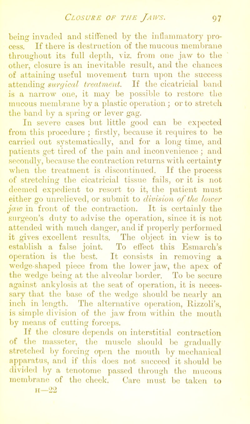 being invadeel find stiU'ened by the inflammatory pro- cess. If there is destruction of the mucous membrane througliout its full depth, viz. from one jaw to the other, closure is an inevitable result, and the chances of attaining useful movement turn upon the success attending suryicdl treatment. If the cicatricial band is a narrow one, it may be possible to restore the mucous membrane by a plastic operation; or to stretch the band by a spring or lever gag. In severe cases but little good can be expected from this procedure ; firstly, because it requires to be carried out systematically, and for a long time, and patients get tired of the pain and inconvenience ; and secondly, because the contraction returns with certainty wlien the treatment is discontinued. If the process of stretching the cicatricial tissue fails, or it is not deemed expedient to resort to it, the patient must either go unrelieved, or submit to division of the lower jaw in front of the contraction. It is certainly the surgeon's duty to advise the operation, since it is not attended with much danger, and if pro))erly performed it gives excellent results. The object in view is to establish a false joint. To effect this Esmarch's operation is the best. It consists in removing a wedge-shaped piece from the lower jaw, the apex of the wedge being at the alveolar border. To be secure against ankylosis at tlie seat of o])('ration, it is neces- saiy tliat tlu; Ijase of the wedge sliould be nearly an inch in longtli. 'I'iie alternative operation, Rizzoli's, is simple division of the jaw from within the moutli by means of cutting forceps. If tlie closure depends on interstitial contraction of tiie riiasseter, the muscle should Ik; gradually stretched by forcing a\)n\ the mouth by mechanical apparatus, and if tliis does not succeed it should be divided by a tenotome passed through the mucous membranf! of the check. Care must bo taken to n—22