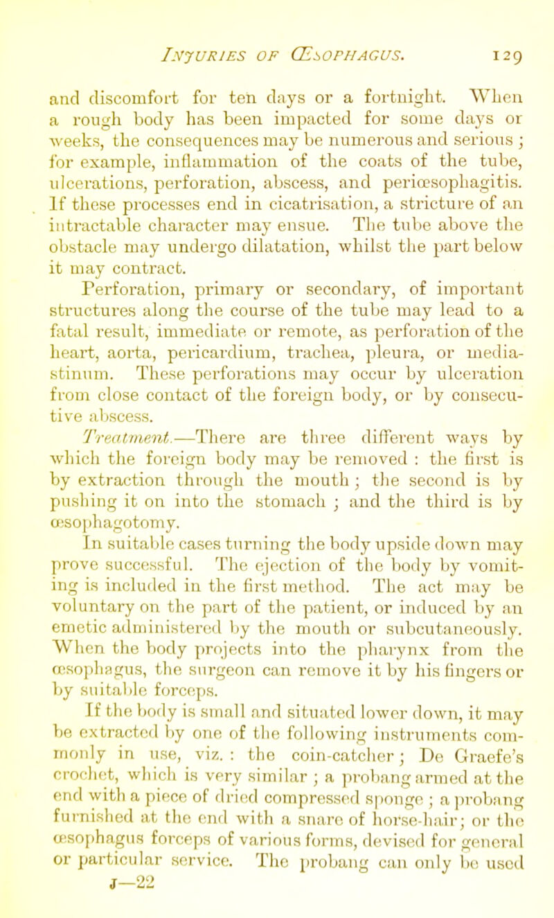 and discomfort for ten days or a fortnight. Wlien a I'ough body has been impacted for some days or weeks, the consequences may be numerous and serious ; for example, inflammation of the coats of the tube, ulcerations, perforation, abscess, and pericesophagitis. If these processes end in cicati-isation, a stricture of an intractable character may ensue. The tube above the obstacle may undergo dilatation, whilst the }iart below it may contract. Perforation, primary or secondary, of important sti'uctures along the course of the tube may lead to a fatal I'esult, immediate or remote, as jaerforation of the heart, aorta, pericardium, trachea, pleura, or media- stinum. These perforations may occur by ulceration from close contact of the foreign body, or by consecu- tive abscess. Treatment.—There are three diflferent ways by which tiie foreign body may be removed : the first is by extraction through the mouth ; the second is by pushing it on into the stomach ; and the third is by ffisophagotomy. In suitable cases turning the body upside down may prove successful. The ejection of the body by vomit- ing is included in the first method. The act may be voluntary on the part of the patient, or induced by an emetic administered by the mouth or subcutaneously. When the body projects into the pharynx from the oesophagus, the surgeon can remove it by his fingers or by suitable forceps. If the body is small and situatcul lower down, it may be extracted by one of tlie following instruments com- monly in use, viz. : the coin-catcher; De Graefe's crocho;t, wliich is very similar ; a probang armed at the end with a piece of dricid compressed s|)onge ; a probang furnished at the end with a snare of horse-hair; or the oisophagus forceps of various forms, devised for general or particular service. The probang can only bo used J—22